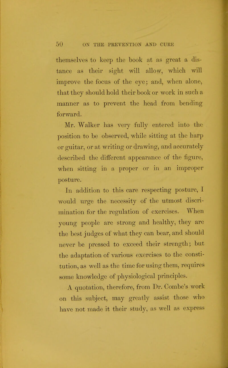 themselves to keep the book at as great a dis- tance as their sight will allow, which will improve the focus of the eye; and, when alone, that they should hold their book or work in such a manner as to prevent the head from bending forward. Mr. Walker has very fully entered into the position to be observed, while sitting at the harp or guitar, or at writing or drawing, and accurately described the different appearance of the figure, when sitting in a proper or in an improper posture. In addition to this care respecting posture, I would urge the necessity of the utmost discri- mination for the regulation of exercises. When young people are strong and healthy, they are the best judges of what they can bear, and should never be pressed to exceed their strength; but the adaptation of various exercises to the consti- tution, as well as the time for using them, requires some knowledge of physiological principles. A quotation, therefore, from Dr. Combe's work on this subject, may greatly assist those who have not made it their study, as well as express