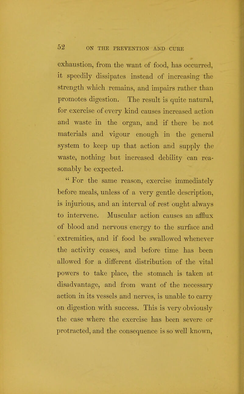 exhaustion, from the want of food, has occurred, it speedily dissipates instead of increasing the strength wliich remains, and impairs rather than promotes digestion. The result is quite natural, for exercise of every kind causes increased action and waste in the organ, and if there be not materials and vigour enough in the general system to keep up that action and supply the waste, nothing but increased debility can rea- sonably be expected.  For the same reason, exercise immediately before meals, unless of a very gentle description, is injurious, and an interval of rest ought always to intervene. Muscular action causes an afflux of blood and nervous energy to the surface and extremities, and if food be swallowed whenever the activity ceases, and before time has been allowed for a different distribution of the vital powers to take place, the stomach is taken at disadvantage, and from want of the necessary action in its vessels and nerves, is unable to carry on digestion with success. This is very obviously the case where the exercise has been severe or protracted, and the consequence is so well kno-\vn,