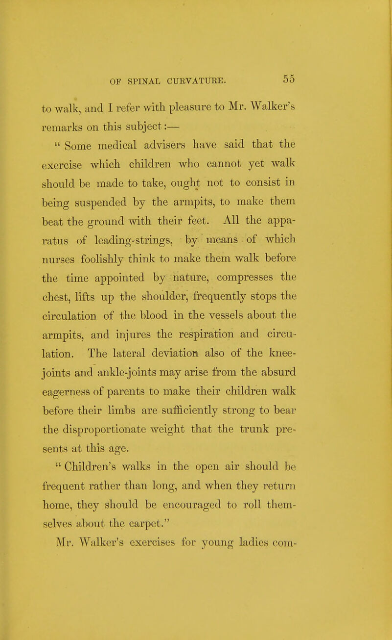 to walk, and I refer with pleasure to Mr. Walker's remarks on this subject:—  Some medical advisers have said that the exercise which children who cannot yet walk should be made to take, ought not to consist in being suspended by the armpits, to make them beat the ground with their feet. All the appa- ratus of leading-strings, by means of which nurses foolishly think to make them walk before the time appointed by nature, compresses the chest, lifts up the shoulder, frequently stops the circulation of the blood in the vessels about the armpits, and injures the respiration and circu- lation. The lateral deviation also of the knee- joints and anlde-joints may arise from the absurd eagerness of parents to make their children walk before their limbs are sufficiently strong to bear the disproportionate weight that the trunk pre- sents at this age.  Children's walks in the open air should be frequent rather than long, and when they return home, they should be encouraged to roll them- selves about the carpet. Mr. Walker's exercises for young ladies com-