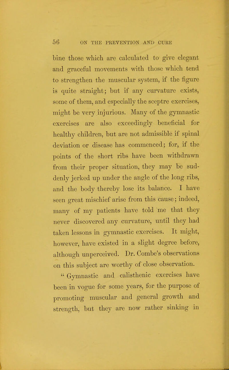 bine those which are calculated to give elegant and graceful movements with those which tend to strengthen the muscular system, if the figure is quite straight; but if any curvature exists, some of them, and especially the sceptre exercises, might be very injurious. Many of the gymnastic exercises are also exceedingly beneficial for healthy children, but are not admissible if spinal deviation or disease has commenced; for, if the points of the short ribs have been withdrawn from their proper situation, they may be sud- denly jerked up under the angle of the long ribs, and the body thereby lose its balance. I have seen great mischief arise from this cause; indeed, many of my patients have told me that they never discovered any curvature, until they had taken lessons in gymnastic exercises. It might, however, have existed in a slight degree before, although unperceived. Dr. Combe's observations on this subject are worthy of close observation.  Gymnastic and calisthenic exercises have been in vogue for some years, for the purpose of promoting muscular and general growth and strength, but they are now rather sinking in