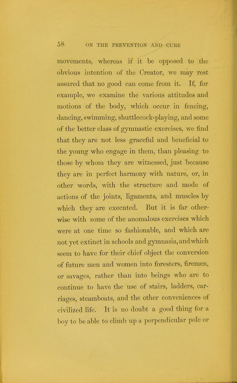 movements, whereas if it be opposed to the obvious intention of the Creator, we may rest assured that no good can come from it. If, for example, we examine the various attitudes and motions of the body, which occur in fencing, dancing, swimming, shuttlecock-playing, and some of the better class of gymnastic exercises, we find that they are not less graceful and beneficial to the young who engage in them, than pleasing to those by whom they are witnessed, just because they are in perfect harmony with nature, or, in other words, with the structure and mode of actions of the joints, ligaments, and muscles by which they are executed. But it is far other- wise with some of the anomalous exercises which were at one time so fashionable, and which are not yet extinct in schools an d gymnasia, and which seem to have for their chief object the conversion of future men and women into foresters, firemen, or savages, rather than into beings who are to continue to have the use of stairs, ladders, car- riages, steamboats, and the other conveniences of civilized life. It is no doubt a good thing for a boy to be able to climb up a perpendicular pole or