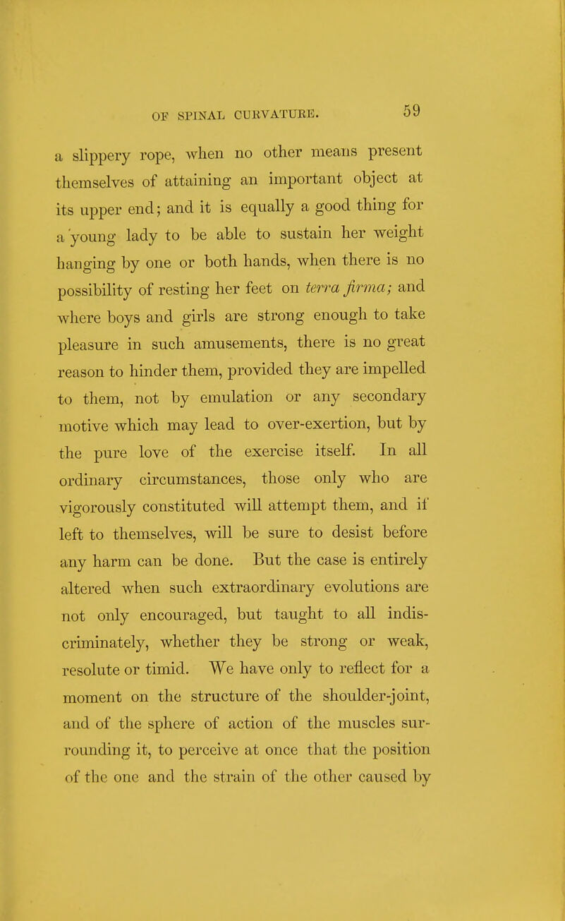 a slippery rope, when no other means present themselves of attaining an important object at its upper end; and it is equally a good thing for a'young lady to be able to sustain her weight hanging by one or both hands, when there is no possibility of resting her feet on terra jirma; and where boys and girls are strong enough to take pleasure in such amusements, there is no great reason to hinder them, provided they are impelled to them, not by emulation or any secondary motive which may lead to over-exertion, but by the pure love of the exercise itself. In all ordinary circumstances, those only who are vigorously constituted will attempt them, and if left to themselves, will be sure to desist before any harm can be done. But the case is entirely altered when such extraordinary evolutions are not only encouraged, but taught to all indis- criminately, whether they be strong or weak, resolute or timid. We have only to reflect for a moment on the structure of the shoulder-joint, and of the sphere of action of the muscles sur- rounding it, to perceive at once that the position of the one and the strain of the other caused by