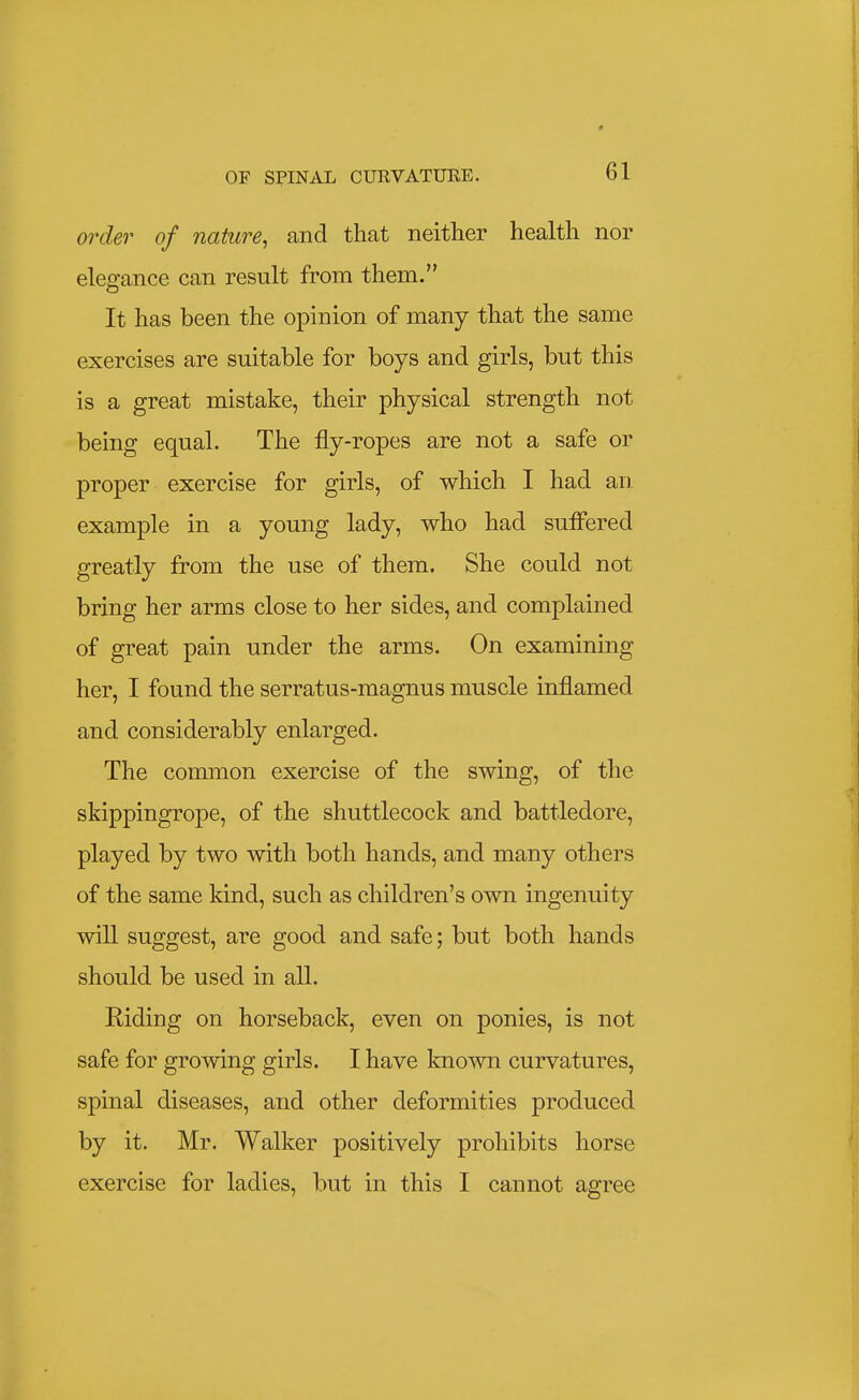 order of nature, and that neither health nor elegance can result from them. It has been the opinion of many that the same exercises are suitable for boys and girls, but this is a great mistake, their physical strength not being equal. The fly-ropes are not a safe or proper exercise for girls, of which I had an example in a young lady, who had sufi'ered greatly from the use of them. She could not bring her arms close to her sides, and complained of great pain under the arms. On examining her, I found the serratus-magnus muscle inflamed and considerably enlarged. The common exercise of the swing, of the skippingrope, of the shuttlecock and battledore, played by two with both hands, and many others of the same kind, such as children's own ingenuity will suggest, are good and safe; but both hands should be used in all. Riding on horseback, even on ponies, is not safe for growing girls. I have known curvatures, spinal diseases, and other deformities produced by it. Mr. Walker positively prohibits horse exercise for ladies, but in this I cannot agree