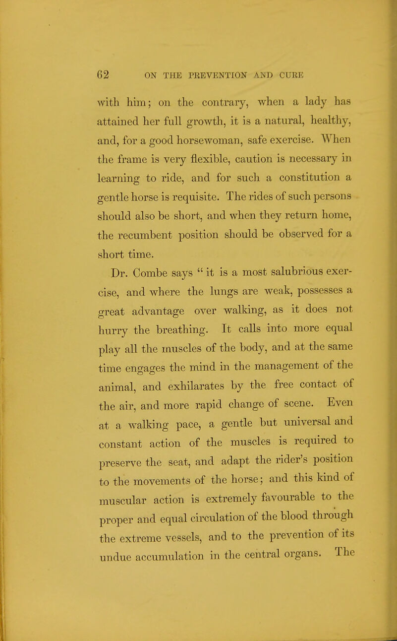 with him; on the contrary, when a lady has attained her full growth, it is a natural, healthy, and, for a good horsewoman, safe exercise. AVhen the frame is very flexible, caution is necessaiy in learning to ride, and for such a constitution a gentle horse is requisite. The rides of such persons should also be short, and when they return home, the recumbent position should be observed for a short time. Dr. Combe says  it is a most salubrious exer- cise, and where the lungs are weak, possesses a great advantage over walking, as it does not hurry the breathing. It calls into more equal play all the muscles of the body, and at the same time engages the mind in the management of the animal, and exhilarates by the free contact of the air, and more rapid change of scene. Even at a walking pace, a gentle but universal and constant action of the muscles is required to preserve the seat, and adapt the rider's position to the movements of the horse; and this kind of muscular action is extremely favourable to the proper and equal circulation of the blood through the extreme vessels, and to the prevention of its undue accumulation in the central organs. The