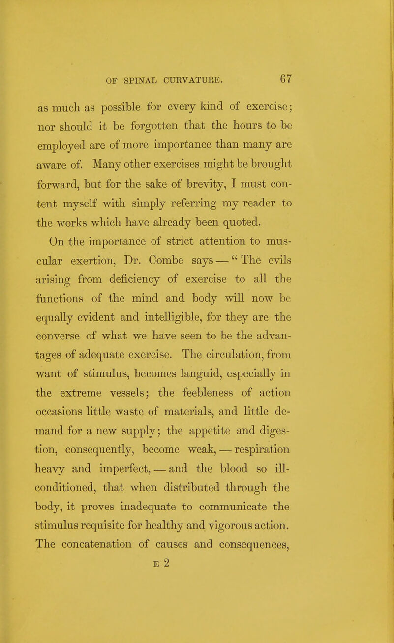 as much as possible for every kind of exercise; nor should it be forgotten that the hours to be employed are of more importance than many are aware of Many other exercises might be brought forward, but for the sake of brevity, I must con- tent myself with simply referring my reader to the works which have already been quoted. On the importance of strict attention to mus- cular exertion, Dr. Combe says — The evils arising from deficiency of exercise to all the functions of the mind and body will now be equally evident and intelligible, for they are the converse of what we have seen to be the advan- tages of adequate exercise. The circulation, from want of stimulus, becomes languid, especially in the extreme vessels; the feebleness of action occasions little waste of materials, and little de- mand for a new supply; the appetite and diges- tion, consequently, become weak, — respiration heavy and imperfect, — and the blood so ill- conditioned, that when distributed through the body, it proves inadequate to communicate the stimulus requisite for healthy and vigorous action. The concatenation of causes and consequences, E 2