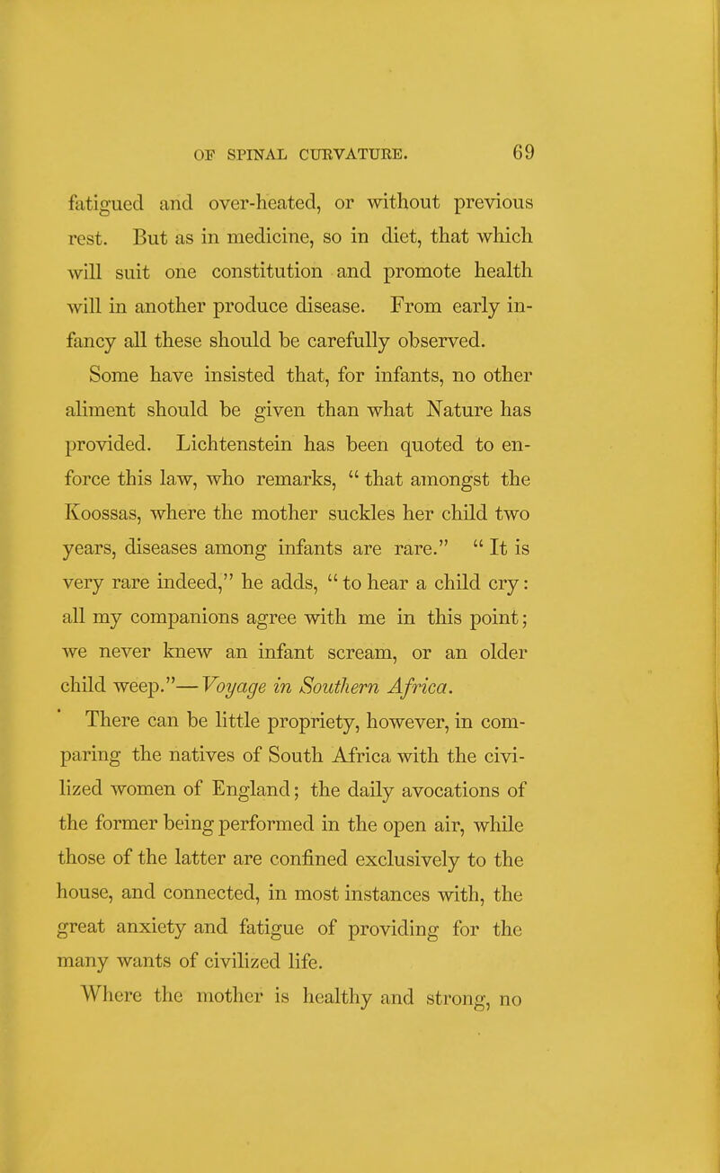 fatigued and over-heated, or without previous rest. But as in medicine, so in diet, that which will suit one constitution and promote health will in another produce disease. From early in- fancy all these should be carefully observed. Some have insisted that, for infants, no other aliment should be given than what Nature has provided. Lichtenstein has been quoted to en- force this law, who remarks,  that amongst the Koossas, where the mother suckles her child two years, diseases among infants are rare.  It is very rare indeed, he adds, tohear a child cry: all my companions agree with me in this point; we never knew an infant scream, or an older child weep.—Voyage in Southern Africa. There can be little propriety, however, in com- paring the natives of South Africa with the civi- lized women of England; the daily avocations of the former being performed in the open air, while those of the latter are confined exclusively to the house, and connected, in most instances with, the great anxiety and fatigue of providing for the many wants of civilized life. Where the mother is healthy and strong, no