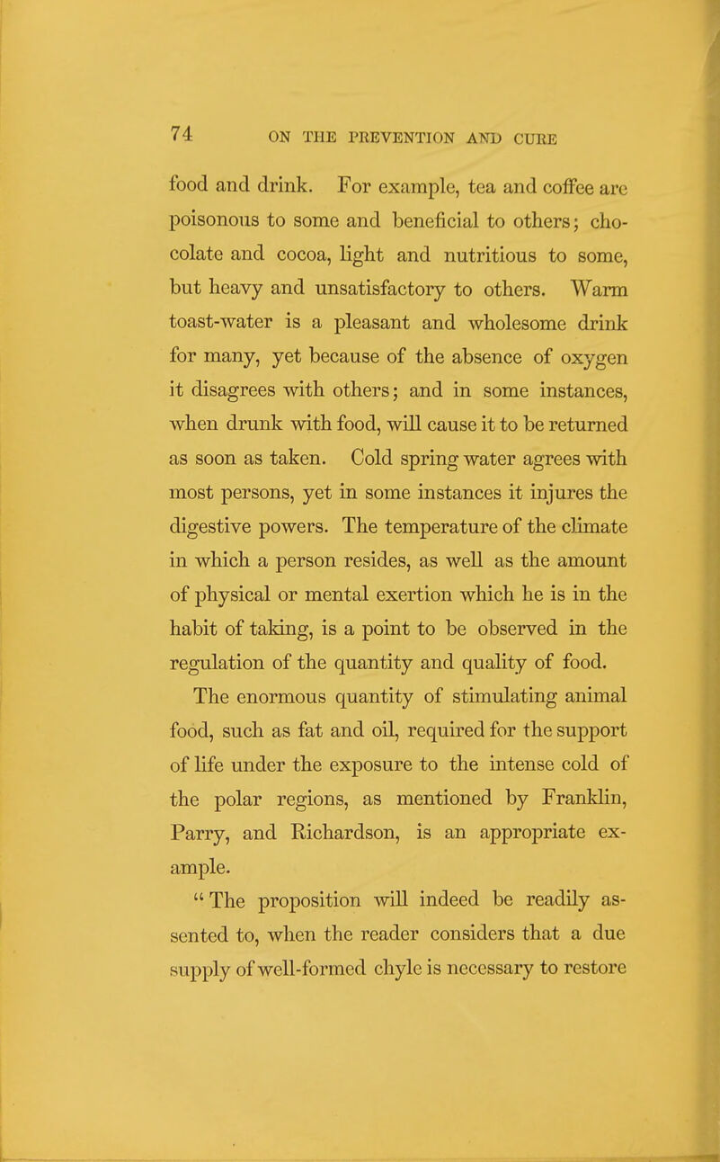 food and drink. For example, tea and coffee are poisonous to some and beneficial to others; cho- colate and cocoa, light and nutritious to some, but heavy and unsatisfactory to others. Warm toast-water is a pleasant and wholesome drink for many, yet because of the absence of oxygen it disagrees with others; and in some instances, when drunk with food, will cause it to be returned as soon as taken. Cold spring water agrees with most persons, yet in some instances it injures the digestive powers. The temperature of the climate in which a person resides, as well as the amount of physical or mental exertion which he is in the habit of taking, is a point to be observed in the regulation of the quantity and quality of food. The enormous quantity of stimulating animal food, such as fat and oil, required for the support of life under the exposure to the intense cold of the polar regions, as mentioned by Franldin, Parry, and Richardson, is an appropriate ex- ample. The proposition will indeed be readily as- sented to, when the reader considers that a due supply of well-formed chyle is necessary to restore