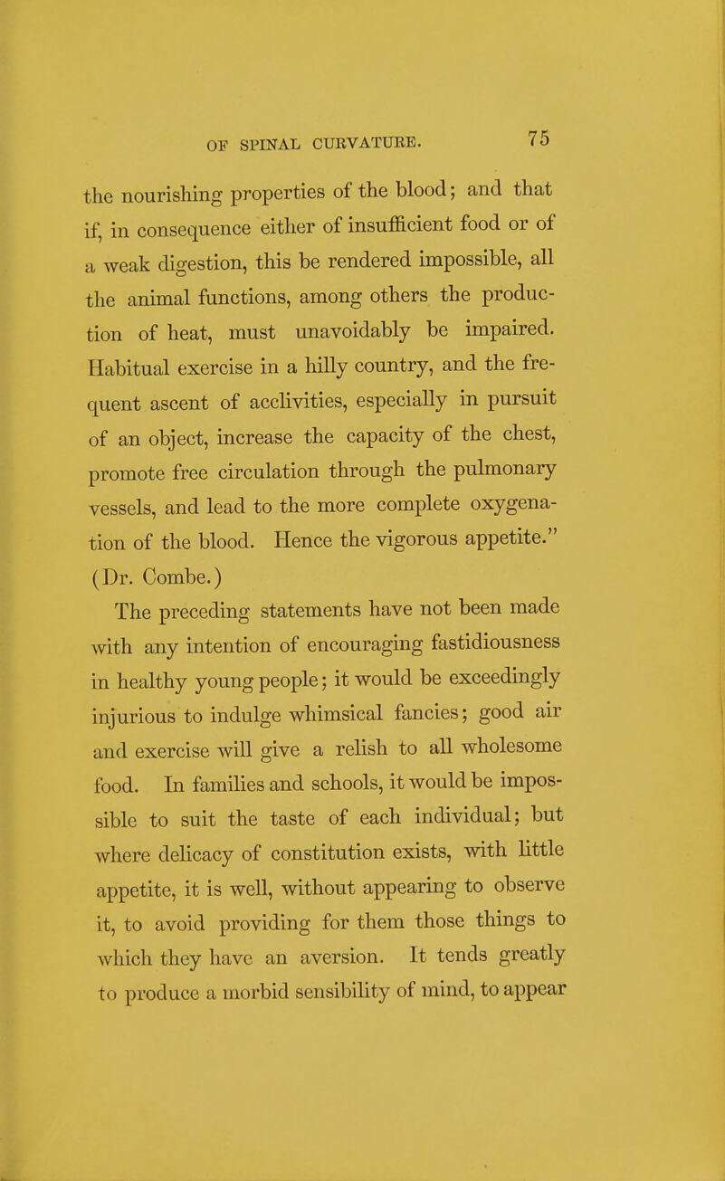 the nourishing properties of the blood; and that if, in consequence either of insufficient food or of a weak digestion, this be rendered impossible, all the animal functions, among others the produc- tion of heat, must unavoidably be impaired. Habitual exercise in a hilly country, and the fre- quent ascent of acclivities, especially in pursuit of an object, increase the capacity of the chest, promote free circulation through the pulmonary vessels, and lead to the more complete oxygena- tion of the blood. Hence the vigorous appetite. (Dr. Combe.) The preceding statements have not been made with any intention of encouraging fastidiousness in healthy young people; it would be exceedingly injurious to indulge whimsical fancies; good air and exercise will give a relish to all wholesome food. In families and schools, it would be impos- sible to suit the taste of each individual; but where delicacy of constitution exists, with little appetite, it is well, without appearing to observe it, to avoid providing for them those things to which they have an aversion. It tends greatly to produce a morbid sensibility of mind, to appear