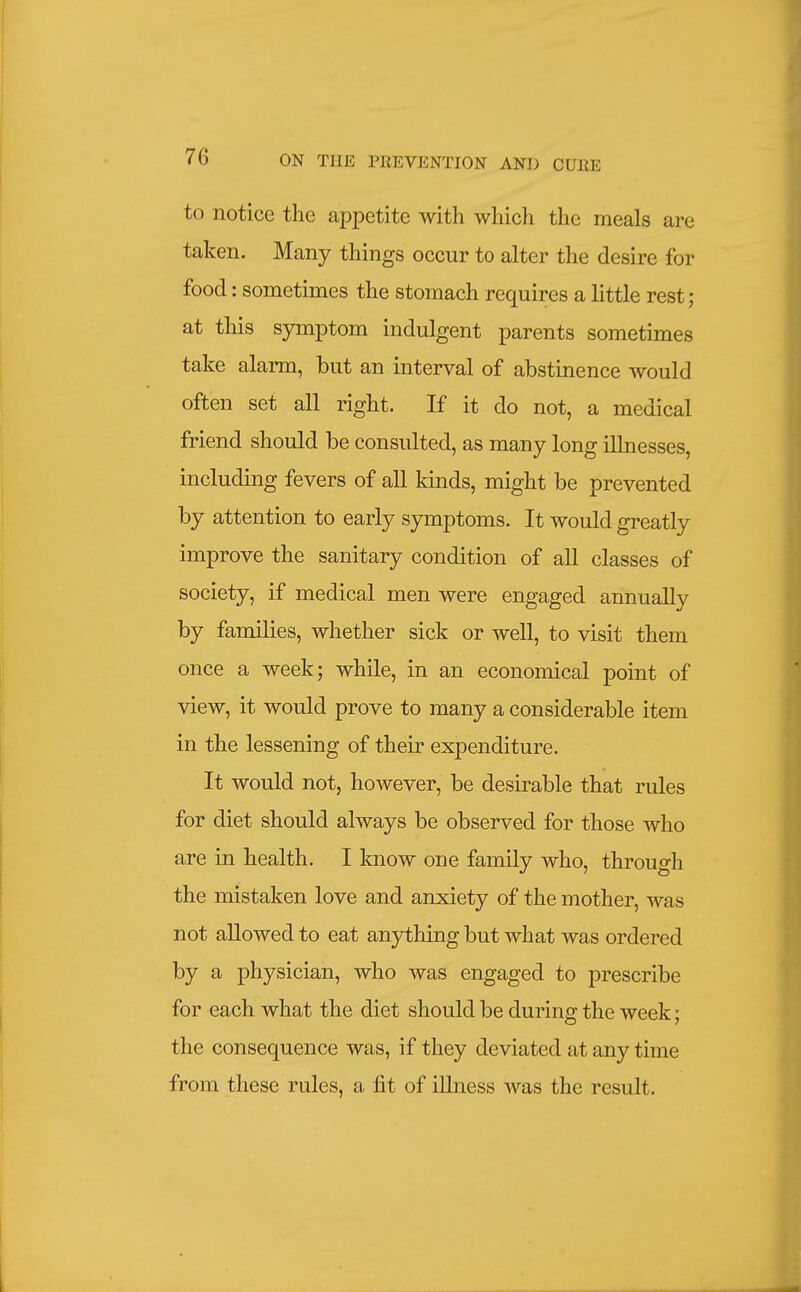 to notice the appetite with which the meals are taken. Many things occur to alter the desire for food: sometimes the stomach requires a little rest; at this symptom indulgent parents sometimes take alarm, but an interval of abstinence would often set all right. If it do not, a medical friend should be consulted, as many long illnesses, including fevers of all kinds, might be prevented by attention to early symptoms. It would greatly improve the sanitary condition of all classes of society, if medical men were engaged annually by families, whether sick or well, to visit them once a week; while, in an economical point of view, it would prove to many a considerable item in the lessening of their expenditure. It would not, however, be desirable that rules for diet should always be observed for those who are in health. I know one family who, through the mistaken love and anxiety of the mother, was not allowed to eat anything but what was ordered by a physician, who was engaged to prescribe for each what the diet should be during the week; the consequence was, if they deviated at any time from these rules, a fit of illness was the result.