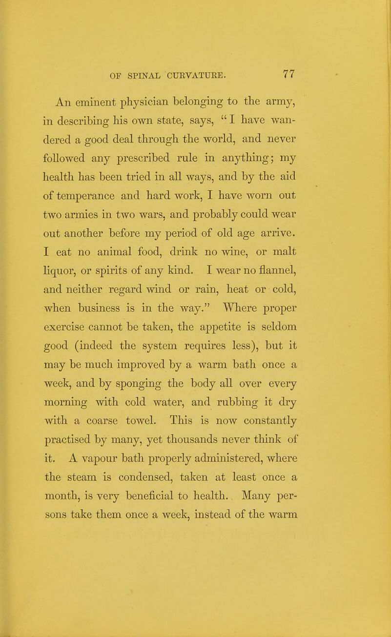 An eminent physician belonging to the army, in describing his own state, says,  I have wan- dered a good deal through the world, and never followed any prescribed rule in anything; my health has been tried in all ways, and by the aid of temperance and hard work, I have worn out two armies in two wars, and probably could wear out another before my period of old age arrive. I eat no animal food, drink no wine, or malt liquor, or spirits of any kind. I wear no flannel, and neither regard wind or rain, heat or cold, when business is in the way. Where proper exercise cannot be taken, the appetite is seldom good (indeed the system requires less), but it may be much improved by a warm bath once a week, and by sponging the body all over every morning with cold water, and rubbing it dry with a coarse towel. This is now constantly practised by many, yet thousands never think of it. A vapour bath properly administered, where the steam is condensed, taken at least once a month, is very beneficial to health. Many per- sons take them once a week, instead of the warm