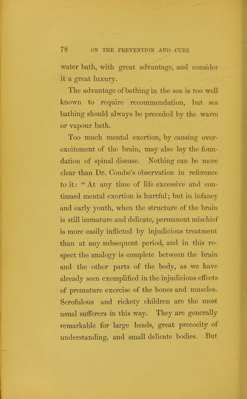 water bath, with great advantage, and consider it a great luxury. The advantage of bathing in the sea is too well known to require recommendation, but sea bathing should always be preceded by the warm or vapour bath. Too much mental exertion, by causing over- excitement of the brain, may also lay the foun- dation of spinal disease. Nothing can be more clear than Dr. Combe's observation in reference to it:  At any time of life excessive and con- tinued mental exertion is hurtful; but in infancy and early youth, when the structure of the brain is still immature and delicate, permanent mischief is more easily inflicted by injudicious treatment than at any subsequent period, and in this re- spect the analogy is complete between the brain and the other parts of the body, as we have already seen exemplified in the injudicious effects of premature exercise of the bones and muscles. Scrofulous and rickety children are the most usual sufferers in this way. They are generally remarkable for large heads, great precocity of understanding, and small delicate bodies. But