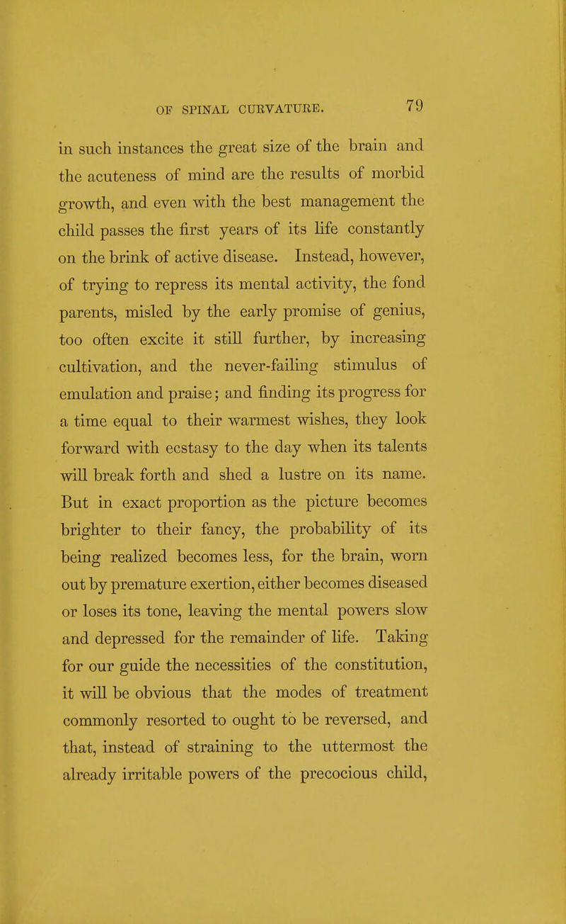 in such instances the great size of the brain and the acuteness of mind are the results of morbid growth, and even with the best management the child passes the first years of its life constantly on the brink of active disease. Instead, however, of trying to repress its mental activity, the fond parents, misled by the early promise of genius, too often excite it still further, by increasing cultivation, and the never-failing stimulus of emulation and praise; and finding its progress for a time equal to their warmest wishes, they look forward with ecstasy to the day when its talents will break forth and shed a lustre on its name. But in exact proportion as the picture becomes brighter to their fancy, the probability of its being realized becomes less, for the brain, worn out by premature exertion, either becomes diseased or loses its tone, leaving the mental powers slow and depressed for the remainder of life. Taking for our guide the necessities of the constitution, it will be obvious that the modes of treatment commonly resorted to ought to be reversed, and that, instead of straining to the uttermost the already irritable powers of the precocious child,