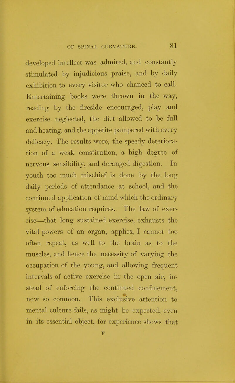 developed intellect was admired, and constantly stimulated by injudicious praise, and by daily exhibition to every visitor who chanced to call. Entertaining books were thrown in the way, reading by the fireside encouraged, play and exercise neglected, the diet allowed to be full and heating, and the appetite pampered with every delicacy. The results were, the speedy deteriora- tion of a weak constitution, a high degree of nervous sensibility, and deranged digestion. In youth too much mischief is done by the long daily periods of attendance at school, and the continued application of mind which the ordinary system of education requires. The law of exer- cise—that long sustained exercise, exhausts the vital powers of an organ, applies, I cannot too often repeat, as well to the brain as to the muscles, and hence the necessity of varying the occupation of the young, and allowing frequent intervals of active exercise in the open air, in- stead of enforcing the continued confinement, now so common. This exclusive attention to mental culture fails, as might be expected, even in its essential object, for experience shows that F