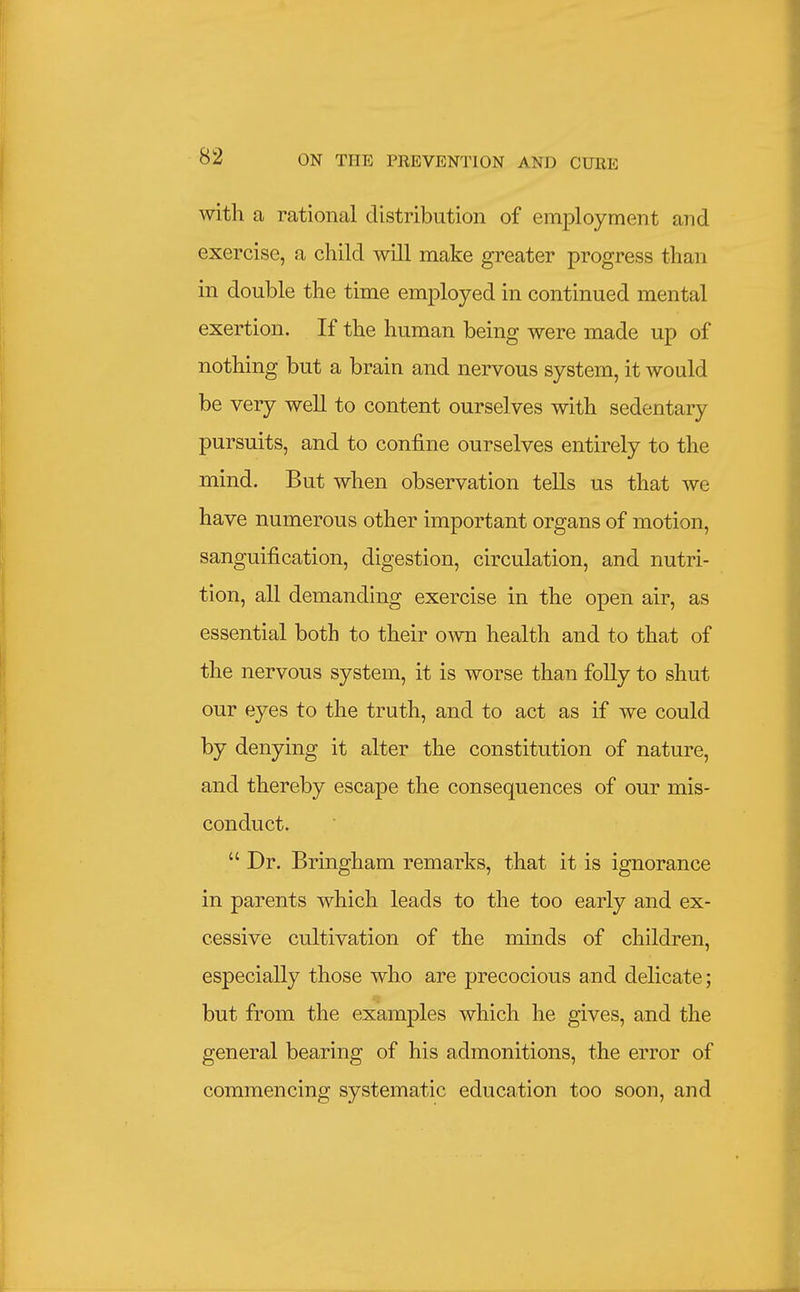 with a rational distribution of employment and exercise, a child will make greater progress than in double the time employed in continued mental exertion. If the human being were made up of nothing but a brain and nervous system, it would be very well to content ourselves with sedentary pursuits, and to confine ourselves entirely to the mind. But when observation tells us that we have numerous other important organs of motion, sanguification, digestion, circulation, and nutri- tion, all demanding exercise in the open air, as essential both to their own health and to that of the nervous system, it is worse than folly to shut our eyes to the truth, and to act as if we could by denying it alter the constitution of nature, and thereby escape the consequences of our mis- conduct.  Dr. Bringham remarks, that it is ignorance in parents which leads to the too early and ex- cessive cultivation of the minds of children, especially those who are precocious and delicate; but from the examples which he gives, and the general bearing of his admonitions, the error of commencing systematic education too soon, and