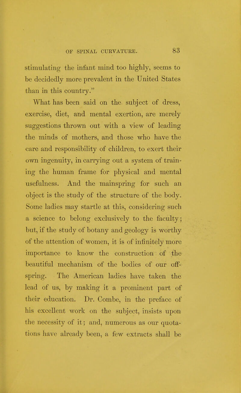 stimulating the infant mind too highly, seems to be decidedly more prevalent in the United States than in this country. What has been said on the subject of dress, exercise, diet, and mental exertion, are merely suggestions thrown out with a view of leading the minds of mothers, and those who have the care and responsibility of children, to exert their own ingenuity, in carrying out a system of train- ing the human frame for physical and mental usefulness. And the mainspring for such an object is the study of the structure of the body. Some ladies may startle at this, considering such a science to belong exclusively to the faculty; but, if the study of botany and geology is worthy of the attention of women, it is of infinitely more importance to know the construction of the beautiful mechanism of the bodies of our off- spring. The American ladies have taken the lead of us, by making it a prominent part of their education. Dr. Combe, in the preface of his excellent work on the subject, insists upon the necessity of it; and, numerous as our quota- tions have already been, a few extracts shall be