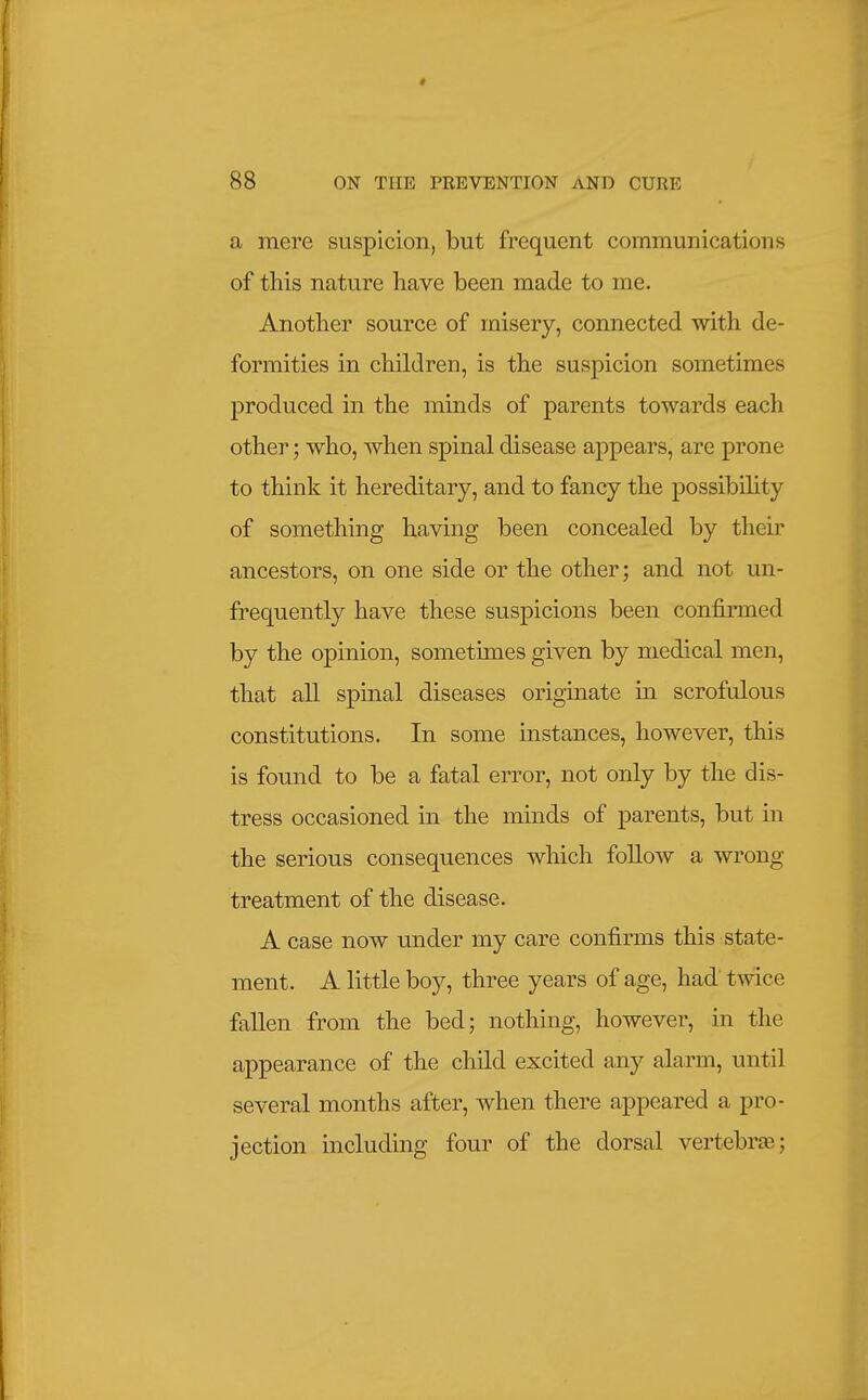 a mere suspicion, but frequent communications of this nature have been made to me. Another source of misery, connected with de- formities in children, is the suspicion sometimes produced ui the minds of parents towards each other; who, when spinal disease appears, are prone to think it hereditary, and to fancy the possibiUty of something having been concealed by their ancestors, on one side or the other; and not un- frequently have these suspicions been confirmed by the opinion, sometimes given by medical men, that all spinal diseases originate in scrofulous constitutions. In some instances, however, this is found to be a fatal error, not only by the dis- tress occasioned in the minds of parents, but in the serious consequences which follow a wrong treatment of the disease. A case now under my care confirms this state- ment. A little boy, three years of age, had' twice fallen from the bed; nothing, however, in the appearance of the child excited any alarm, until several months after, when there appeared a pro- jection including four of the dorsal vertebrte;