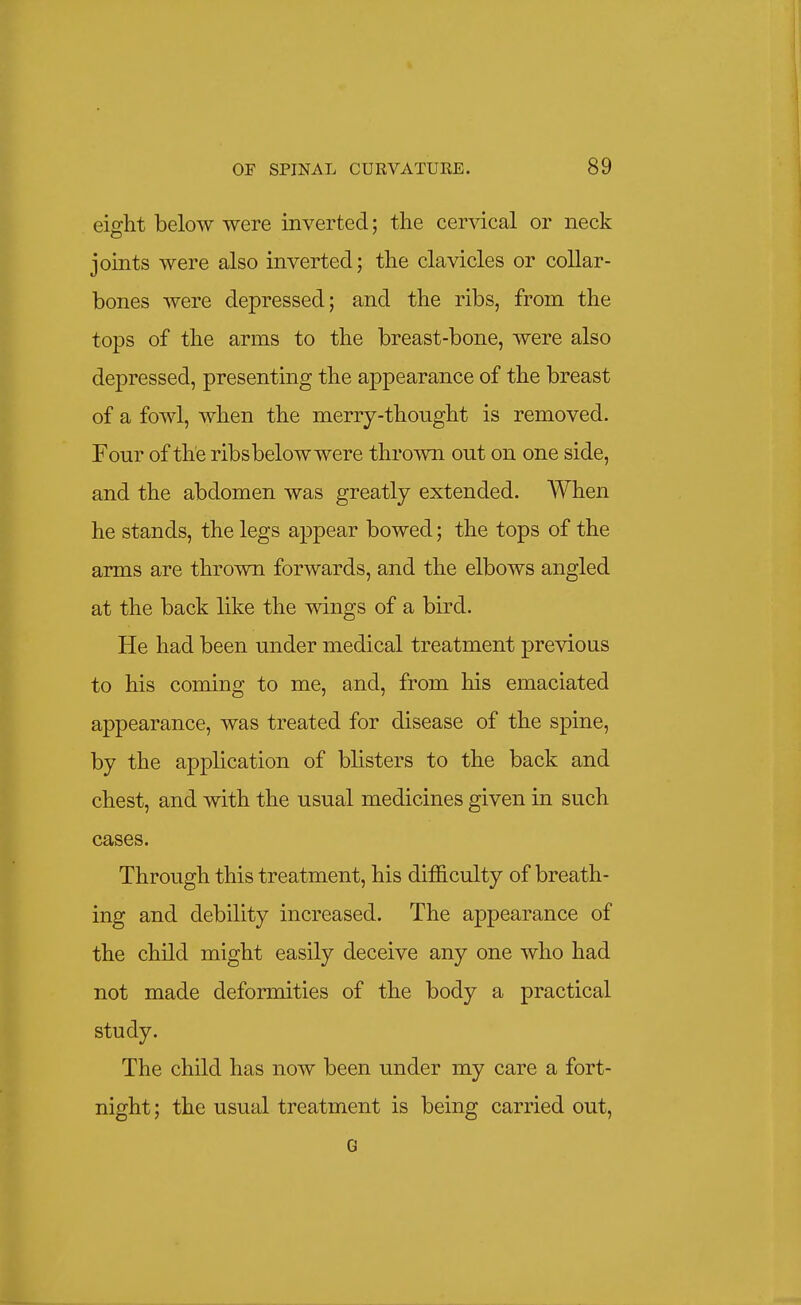 eight below were inverted; tlie cer^dcal or neck joints were also inverted; the clavicles or collar- bones were depressed; and the ribs, from the tops of the arms to the breast-bone, were also depressed, presenting the appearance of the breast of a fowl, when the merry-thought is removed. Four of the ribsbelow were thrown out on one side, and the abdomen was greatly extended. When he stands, the legs appear bowed; the tops of the arms are thrown forwards, and the elbows angled at the back like the wings of a bird. He had been under medical treatment previous to his coming to me, and, from his emaciated appearance, was treated for disease of the spine, by the application of blisters to the back and chest, and with the usual medicines given in such cases. Through this treatment, his difficulty of breath- ing and debility increased. The appearance of the child might easily deceive any one who had not made deformities of the body a practical study. The child has now been under my care a fort- night; the usual treatment is being carried out, G