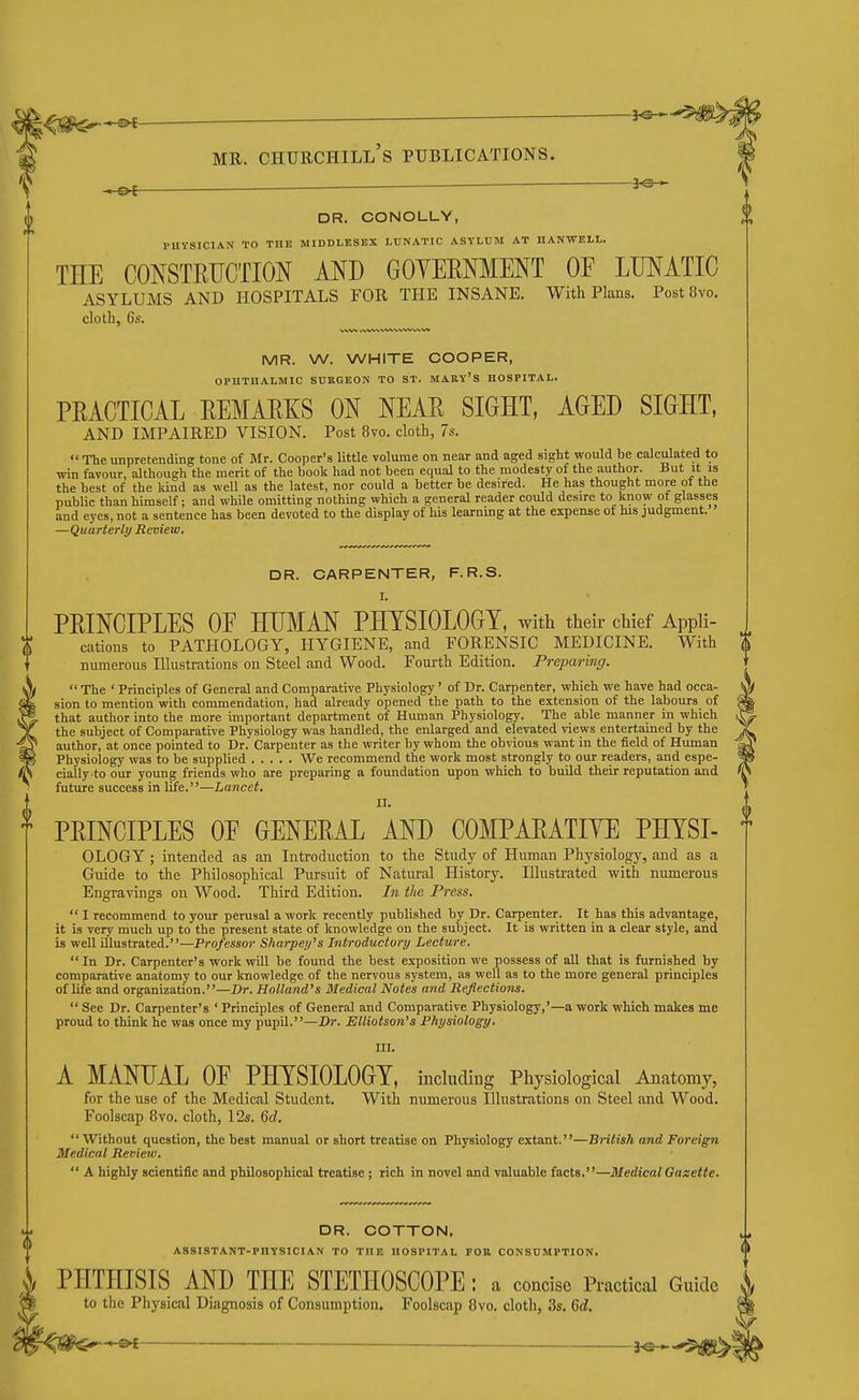 ^<m^-^ M MR. Churchill's publications. 0 DR. CONOLLY, PHYSICIAN TO THE MIDDLESEX LUNATIC ASYLUM AT IIANWELL. THE CONSTEUCTION AND GOYEENMENT OF LUNATIC ASYLUMS AND HOSPITALS FOR THE INSANE. With Plans. Post«vo. cloth, 6s. -3^ MR. W. WHITE COOPER, OPHTHALMIC SUKGEON TO ST. MARY'S HOSPITAL. PRACTICAL REMARKS ON NEAR SIGHT, AGED SIGHT, AND IMPAIRED VISION. Post 8vo. cloth, 7s.  The unpretending tone of Mr. Cooper's little volume on near and aged sight would be calculated to win favour, although the merit of the book had not been equal to the modesty of the author. But it is the best of the kind as well as the latest, nor could a better be desired. He has thought more ot the public than himself; and while omitting nothing which a general reader could desire to know of glasses and eyes, not a sentence has been devoted to the display of his learning at the expense ot his judgment. —Quarterly Review, DR. CARPENTER, F.R.S. I. PRINCIPLES OE HUMAN PHYSIOLOGY, with their chief Appli- cations to PATHOLOGY, HYGIENE, and FORENSIC MEDICINE. With numerous Illustrations on Steel and Wood. Fourth Edition. Preparing.  The ' Principles of General and Comparative Physiology' of Dr. Carpenter, which we have had occa- sion to mention with commendation, had already opened the path to the extension of the labours of that author into the more important department of Human Physiology. The able manner in which the subject of Comparative Physiology was handled, the enlarged and elevated views entertained by the author, at once pointed to Dr. Carpenter as the writer by whom the obvious want in the field of Human Physiology was to be supplied We recommend the work most strongly to our readers, and espe- (S cially to our young friends who are preparing a foundation upon which to build their reputation and future success in Ufe.—Lancet, 11, T PRINCIPLES OE GENERAL AND COMPARATIYE PHYSI- OLOGY; intended as an Introduction to the Study of Human Physiology, and as a Guide to the Philosophical Pursuit of Natural History. Illustrated with numerous Engravings on Wood. Third Edition. In the Press,  I recommend to your perusal a work recently published by Dr. Carpenter. It has this advantage, it is very much up to the present state of knowledge on the sutiject. It is written in a clear style, and is well illustrated.—Professor Sharpey's Introductory Lecture.  In Dr. Carpenter's work will be found the best exposition we possess of all that is furnished by comparative anatomy to our knowledge of the nervous system, as well as to the more general principles of life and organization.—Dr. Holland's Medical Notes and Reflections.  See Dr. Carpenter's ' Principles of General and Comparative Physiology,'—a work which makes me proud to think he was once my pupil.—Dr. Elliotson's Physiology. ni. A MANUAL OE PHYSIOLOGY, induding Physiological Anatomy, for the use of the Medical Student. With numerous Illustrations on Steel and Wood. Foolscap 8vo. cloth, 12s. Qd. Without question, the best manual or short treatise on Physiology extant.—British and Foreign Medical Review.  A highly scientific and philosophical treatise ; rich in novel and valuable facts.—Medical Gasette, DR. COTTON, ASSISTANT-PHYSICIAN TO THE HOSPITAL FOR CONSUMPTION. \ PHTHISIS AND THE STETHOSCOPE : a concise Practical Guide to the Physical Diagnosis of Consumption. Foolscap 8vo. cloth, 3s. Qd. '^<m ^ ^e-