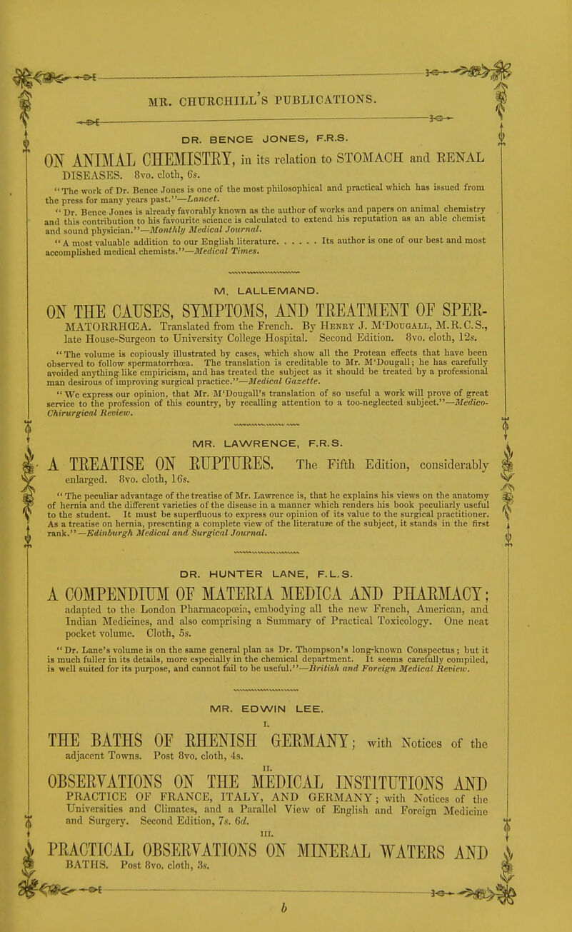 |<ap$--^ j^-'^^J ^ MR. Churchill's publications. ! HB< ' DR. BENCE JONES, F.R.S. ON ANIMAL CHEMISTEY, in its relation to STOMACH and EENAL DISEASES. 8vo. doth, 6s.  The work of Dr. Bence Jones is one of the most philosophical and practical which has issued from the press for many years past.—Lancet.  Dr. Bence Jones is already favorably known as the author of works and papers on animal chemistry and this contribution to his favourite science is calculated to extend his reputation as an able chemist and sound physician.—Monthly Medical Journal.  A most valuable addition to our English literature Its author is one of our best and most accomplished medical chemists.—Medical Times. M. LALLEMAND. ON THE CAUSES, SYMPTOMS, AND TEEATMENT OE SPEE- MATORRHCEA. Translated from the French. By Henry J. M'Dougall, M.R.C.S., late House-Surgeon to University College Hospital. Second Edition. 8vo. cloth, 12s. The volume is copiously illustrated by cases, which show all the Protean effects that have been observed to follow spermatorrhoea. The translation is creditable to Mr. M'Dougall; he has carefully avoided anything like empiricism, and has treated the subject as it should be treated by a professional man desirous of improving surgical practice.—Medical Gazette.  We express our opinion, that Mr. M'Dougall's translation of so useful a work will prove of great service to the profession of this country, by recalling attention to a too-neglected subject.-—Medico- Chirurgical Review. MR. LAWRENCE, F.R.S. A TEEATISE ON EUPTIIEES. The Fifth Edition, considerably enlarged. 8vo. cloth, 16s.  The peculiar advantage of the treatise of Mr. Lawrence is, that he explains his views on the anatomy of hernia and the different varieties of the disease in a manner which renders his book peculiarly useful to the student. It must be superfluous to express our opinion of its value to the surgical practitioner. As a treatise on hernia, presenting a complete view of the literature of the subject, it st.ands in the first Tank. —Edinburgh Medical and Surgical Journal. DR. HUNTER LANE, F.L.S. A COMPENDIUM OE MATEEIA MEDICA AND PHAEMACY; adapted to the London Pharmacopceia, embodying all the new French, American, and Indian Medicines, and also comprising a Summary of Practical Toxicology. One neat pocket volume. Cloth, 5s. Dr. Lane's volume is on the same general plan as Dr. Thompson's long-known Conspectus; but it is much fuller in its details, more especially in the chemical department. It seems carefully compiled, is well suited for its purpose, and cannot fail to be useful.—British and Foreign Medical Review. MR. EDWIN LEE. I. THE BATHS OE EHENISH GEEMANY; with Notices of the adjacent Towns. Post 8vo. cloth, 4s. OESEEYATIONS ON THE MEDICAL INSTITUTIONS AND PRACTICE OF FRANCE, ITALY, AND GERMANY; with Notices of the Universities and Climates, and a Parallel View of English and Foreign Medicine and Surgery. Second Edition, 7s. 6d. ' PEACTICAL OESEEYATIONS on MINEEAL WATEES AND I BATHS. Post 8vo. cloth, .3s. f!^#$^*©< —^5^!