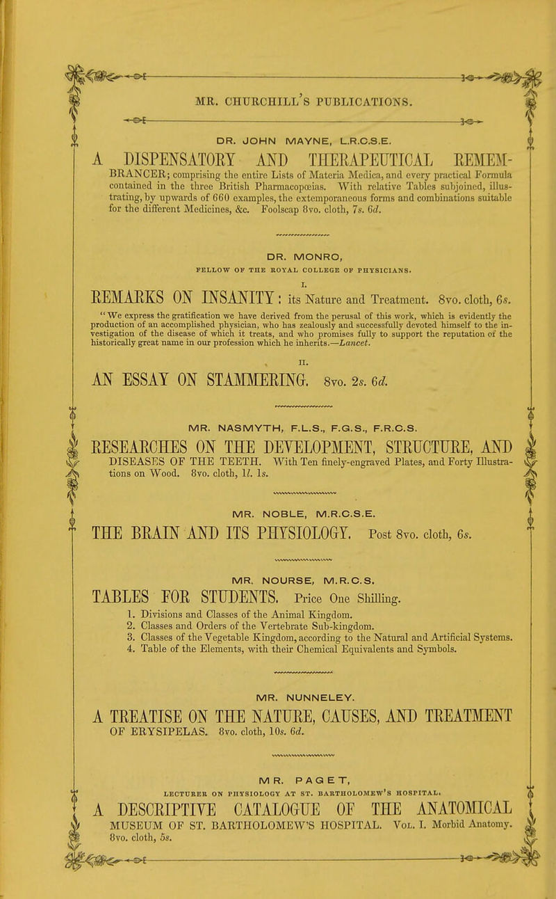 -©<- DR. JOHN MAYNE, L.R.C.S.E. A DISPENSATOEY AND THERAPEUTICAL HEMEM- BRANCER; comprising the entire Lists of Materia Medica, and every practical Formula contained in the three British Pharmacopceias. With relative Tables subjoined, illus- trating, by upwards of 660 examples, the extemporaneous forms and combinations suitable for the different Medicines, &c. Foolscap 8vo. cloth, 7s. Gd. DR. MONRO, FELLOW OP THE KOYAL COLLEGE OP PHYSICIANS. I. REMARKS ON INSANITY : its Nature and Treatment. 8vo. cloth, 6s.  We express the gratification we have derived from the perusal of this work, which is evidently the production of an accomplished physician, who has zealously and successfully devoted himself to the in- vestigation of the disease of which it treats, and who promises fully to support the reputation or the historically great name in our profession which he inherits.—Lancet. n. AN ESSAY ON STAMMERING. 8yo. 2s. 6d. MR. NASMYTH, F.L.S., F.G.S., F.R.C.S. RESEARCHES ON THE DEYELOPMENT, STRUCTURE, AND DISEASES OF THE TEETH. With Ten finely-engraved Plates, and Forty Illustra- tions on Wood. 8vo. cloth, II. Is. MR. NOBLE, M.R.C.S.E. THE BRAIN AND ITS PHYSIOLOGY Post Svo. cloth, 6s. WW WWWW WVMAAAl MR. NOURSE, M.R.C.S. TABLES EOR STUDENTS. Price One Shilling. 1. Divisions and Classes of the Animal Kingdom. 2. Classes and Orders of the Vertebrate Sub-kingdom. 3. Classes of the Vegetable Kingdom, according to the Natural and Artificial Systems. 4. Table of the Elements, with their Chemical Equivalents and Symbols. MR. NUNNELEY. A TREATISE ON THE NATURE, CAUSES, AND TREATMENT OF ERYSIPELAS. 8vo. cloth, 10s. 6d. MR. PAGET, LECTURER ON PHYSIOLOGY AT ST. BAHTHOLOMEW's HOSPITAL. A DESCRIPTIVE CATALOGUE OE THE ANATOMICAL MUSEUM OF ST. BARTHOLOMEW'S HOSPITAL. Vol. I. Morbid Anatomy. 8vo. cloth, 5s.