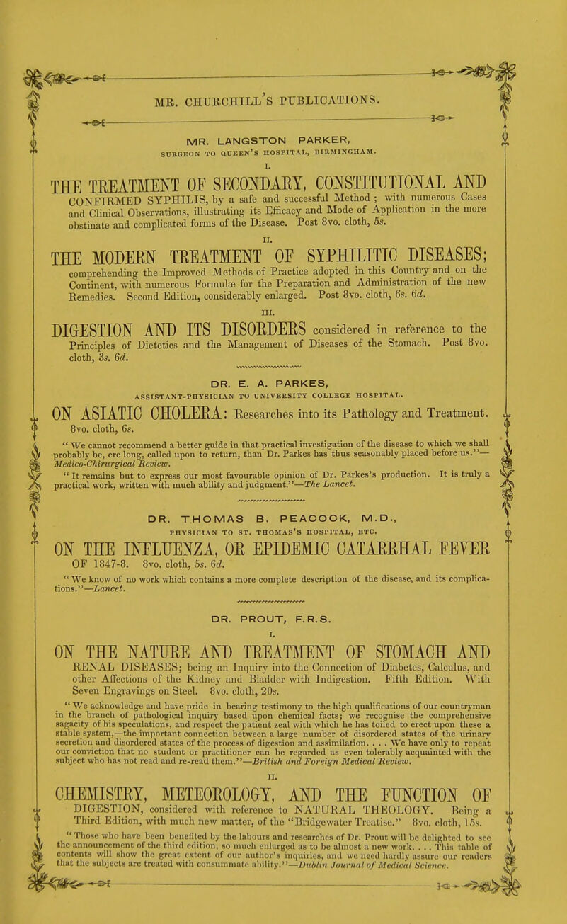 -e<- MR. LANGSTON PARKER, SURGEON TO aUBEW'S HOSPITAL, BIRMINGHAM. THE TREATMENT OF SECONDARY, CONSTITUTIONAL AND CONFIRMED SYPHILIS, by a safe and successful Method ; with numerous Cases and Clinical Observations, illustrating its Efficacy and Mode of Application in the more obstinate and complicated forms of the Disease. Post 8vo. cloth, 5s. THE MODERN TREATMENt oF SYPHILITIC DISEASES; comprehending the Improved Methods of Practice adopted in this Country and on the Continent, with numerous Formulae for the Preparation and Administration of the new Remedies. Second Edition, considerably enlarged. Post 8vo. cloth, 6s. 6d. III. DIGESTION AND ITS DISORDERS considered in reference to the Principles of Dietetics and the Management of Diseases of the Stomach. Post 8vo. cloth, 3s. 6d, DR. E. A. PARKES, ASSISTANT-PHYSICIAN TO UNIVERSITY COLLEGE HOSPITAL. ON ASIATIC CHOLERA: Eesearches into its Pathology and Treatment. 8vo. cloth, 6s.  We cannot recommend a better guide in that practical investigation of the disease to which we shall probably be, ere long, called upon to return, than Dr. Parkes has thus seasonably placed before us.— Medico-Chirurgical Review.  It remains but to express our most favourable opinion of Dr. Parkes's production. It is truly a practical work, written with much ability and judgment.—The Lancet. DR. THOMAS B. PEACOCK, M.D., PHYSICIAN TO ST, THOMAS'S HOSPITAL, ETC. ON THE INFLUENZA, OR EPIDEMIC CATARRHAL FEYER OF 1847-8. 8vo. cloth, 5s. 6a!.  We know of no work which contains a more complete description of the disease, and its complica- tions.—Lancet. DR. PROUT, F.R.S. I. ON THE NATURE AND TREATMENT OF STOMACH AND RENAL DISEASES; being an Inquiry into the Connection of Diabetes, Calculus, and other Affections of the Kidney and Bladder with Indigestion. Fifth Edition. With Seven Engravings on Steel. 8vo. cloth, 20s.  We acknowledge and have pride in bearing testimony to the high qualifications of our countryman in the branch of pathological inquiry based upon chemical facts; we recognise the comprehensive sagacity of his speculations, and respect the patient zeal with which he has toiled to erect upon these a stable system,—the important connection between a large number of disordered states of the urinary secretion and disordered states of the process of digestion and assimilation. . . . We have only to repeat our conviction that no student or practitioner can be regarded as even tolerably acquainted with the subject who has not read and re-read them.—British and Foreign Medical Review. II. CHEMISTRY, METEOROLOGY, AND THE FUNCTION OF DIGESTION, considered with reference to NATURAL THEOLOGY. Being a Third Edition, with much new matter, of the Bridgewater Treatise. 8vo. cloth, 15s.  Tliosc who have been benefited by the labours and researches of Dr. Prout will be delighted to see the announcement of the third edition, so much enlarged as to be almost a new work. . . . This table of contents will show tlie great extent of our author's inquiries, and we need liardly assure our readers that the subjects are treated with consummate ability.—K«6/i>t Journal of Medical Science. ^ j^^.