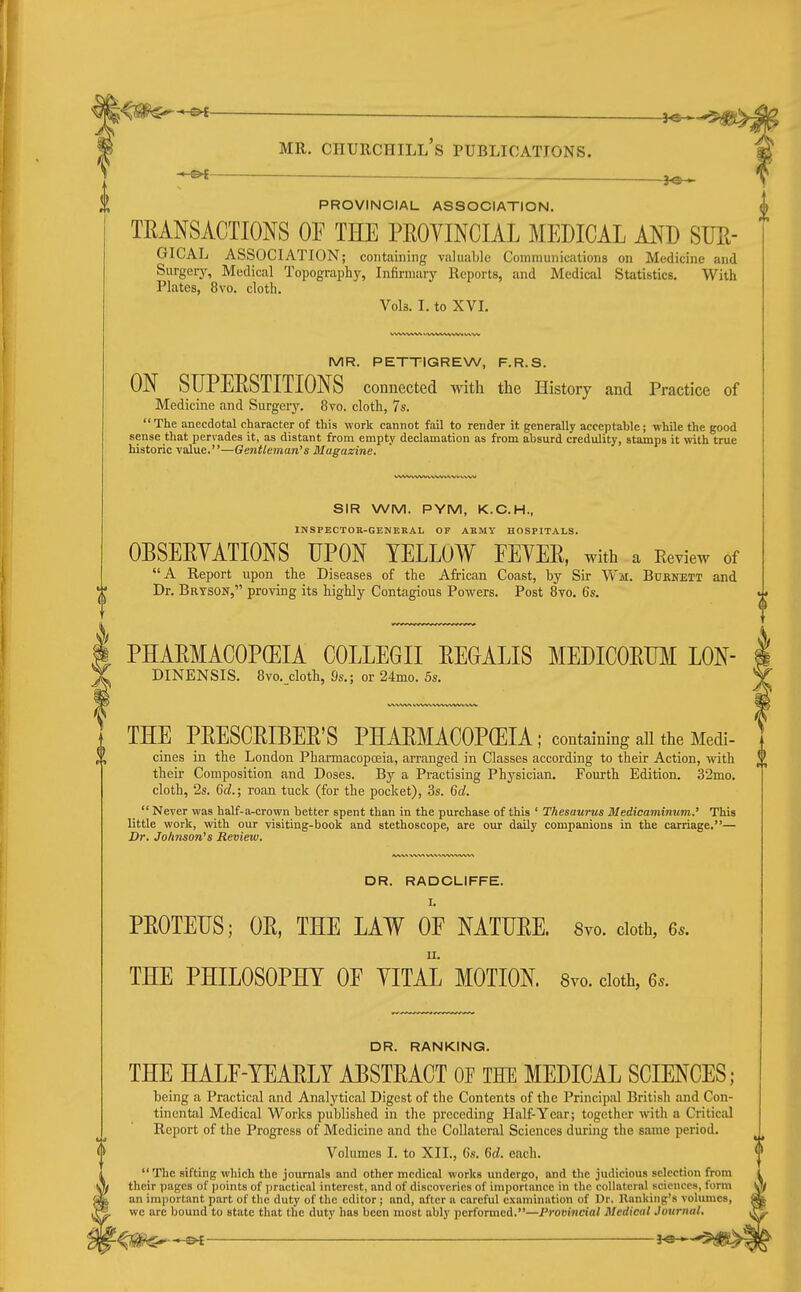 PROVINCIAL ASSOCIATION. TEANSACTIONS OF THE PEOYINCIAL MEDICAL AND SUE- GICAL ASSOCIATION; containing valuable Communications on Medicine and Surgery, Medical Topography, Infirmary Reports, and Medical Statistics. With Plates, 8vo. cloth. Vols. I. to XVI. MR. PETTIGREW, F.R.S. ON SUPEESTITIONS connected with the History and Practice of Medicine and Surgery. 8vo. cloth, 7s. The anecdotal character of this work cannot fail to render it generally acceptable; while the good sense that pervades it, as distant from empty declamation as from absurd credulity, stamps it with true historic value.—Gentleman's Magaxine. SIR WM. PYM, K.C.H., INSPECTOK-GENEBAL OF ARMY HOSPITALS. OBSEEYATIONS UPON YELLOW EEYEE, with a Review of A Report upon the Diseases of the African Coast, by Sir Wm. Buenett and Dr. Brtson, proving its highly Contagious Powers. Post 8vo. 6s. PHAEMACOPCEIA COLLEGII EEOALIS MEDICOEUM LON- DINENSIS. 8vo._cloth, 9s.; or 24mo. 5s. THE PEESCEIBEE'S PHAEMACOPCEIA ; containing aU the Medi- cines in the London Pharmacopoeia, arranged in Classes according to their Action, with their Composition and Doses. By a Practising Physician. Fourth Edition. 32mo. cloth, 2s. Gd.; roan tuck (for the pocket), .3s. 6rf.  Never was half-a-crown better spent than in the purchase of this ' Thesaurus Medicamimim.' This little work, with our visiting-book and stethoscope, are our daily companions in the carriage.— Dr. Johnson's Review. A/W% WV^ 'W\ DR. RADCLIFFE. I. PEOTEUS; OE, THE LAW OF NATUEE. 8yo. doth, Qs. THE PHILOSOPHY OF YITAl MOTION. 8vo. cloth, 6.. DR. RANKING. THE HALF-YEAELY AESTEACT OF THE MEDICAL SCIENCES; being a Practical and Analytical Digest of the Contents of the Principal British and Con- tinental Medical Works published in the preceding Half-Year; together with a Critical Report of the Progress of Medicine and the Collateral Sciences during the same period. Volumes I. to XII., Cs. 6rf. each.  The sifting which the journals and other medical works undergo, and the judicious selection from their pages of points of practical interest, and of discoveries of importance in the collateral sciences, form an important part of the duty of the editor ; and, after n careful examination of Dr. llanking's volumes, we arc bound to state that the duty has been most ably performed.—Provincial Medical Journal,