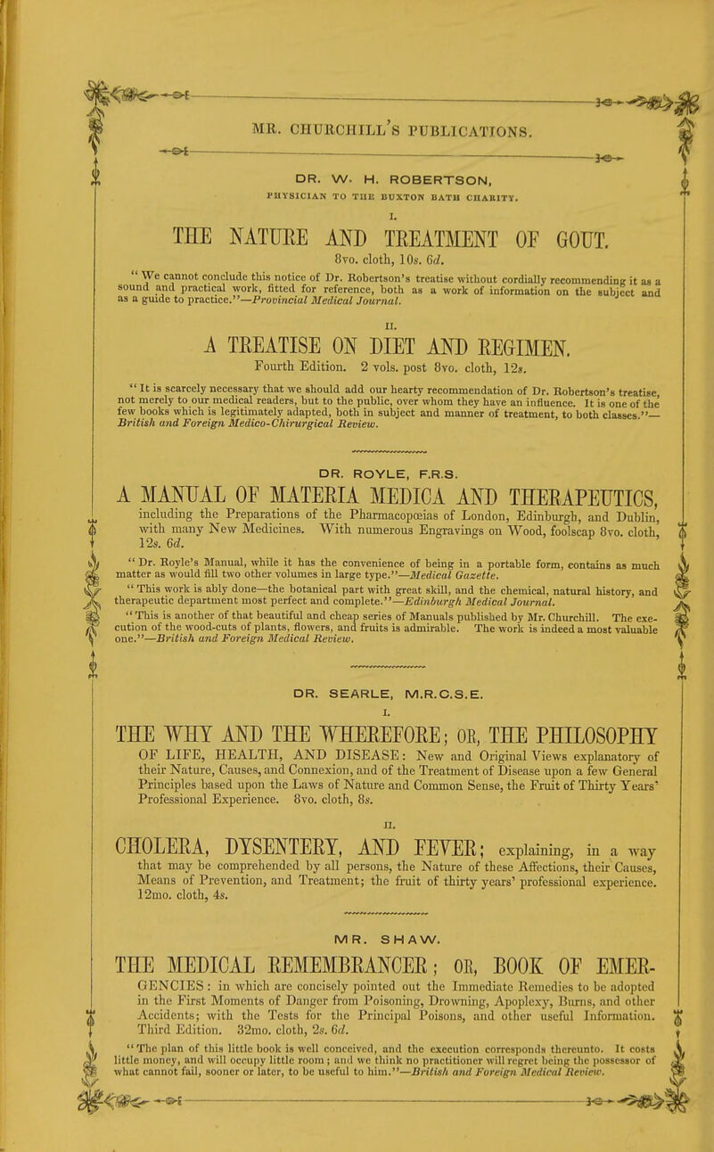 —— MR. Churchill's publications. -3^ DR. W. H. ROBERTSON, PHYSICIAN TO THE BDXTON BATH CHABITY. I. THE NATURE AND TREATMENT OF GOUT. 8vo. cloth, 10s. 6d.  We cannot conclude this notice of Dr. Robertson's treatise without cordiaUy recommendinir it as a sound and practical work, fitted for reference, both as a work of information on the subject and as a guide to piactice.—Provincial Medical Journal. A TREATISE ON DIET AND REGIMEN Foui-th Edition. 2 vols, post 8vo. cloth, I2s.  It is scarcely necessary that we should add our hearty recommendation of Dr. Robertson's treatise, not merely to our medical readers, but to the public, over whom they have an influence. It is one of the few books which is legitimately adapted, both in subject and manner of treatment, to both classes. British and Foreign Medico-Chirurgical Review. DR. ROYLE, F.R.S. A MANUAL OF MATERIA MEDICA AND THERAPEUTICS, including the Preparations of the Pharmacopoeias of London, Edinburgh, and Dublin, with many New Medicines. With numerous Engravings on Wood, foolscap 8vo. cloth^ 12s. Qd.  Dr. Royle's Manual, while it has the convenience of being in a portable form, contains as much matter as would fill two other volumes in large type.—Medical Gazette.  This work is ably done—the botanical part with great skill, and the chemical, natural history, and therapeutic department most perfect and complete.—Edinburgh Medical Journal.  This is another of that beautiful and cheap series of Manuals published by Mr. Churchill. The exe- cution of the wood-cuts of plants, flowers, and fruits is admirable. The work is indeed a most valuable one.—British and Foreign Medical Review. DR. SEARLE, M.R.C.S.E. I. THE WHY AND THE WHEREFORE; OE, THE PHILOSOPHY OF LIFE, HEALTH, AND DISEASE: New and Original Views explanatoiy of their Nature, Causes, and Connexion, and of the Treatment of Disease upon a few General Principles based upon the Laws of Nature and Common Sense, the Fruit of Thirty Years' Professional Experience. 8vo. cloth, 8s. Ji. CHOLERA, DYSENTERY, AND FEVER; explaining, in a way that may be comprehended by all persons, the Nature of these Affections, their Causes, Means of Prevention, and Treatment; the fi.-uit of thirty years' professional ex-perience. 12mo. cloth, 4s. MR. SHAW. THE MEDICAL REMEMBRANCER; OE, BOOK OF EMER- GENCIES : in which are concisely pointed out the Immediate Remedies to be adopted in the First Moments of Danger from Poisoning, Drowning, Apoplexy, Burns, and other Accidents; with the Tests for the Principal Poisons, and other useful Information. Third Edition. .32mo. cloth, 2s. 6d. The plan of this little book is well conceived, and the execution corresponds thereunto. It costs little money, and will occupy little room ; and we think no practitioner will regret being the possessor of what cannot fail, sooner or later, to be useful to him.—British and Foreign Medical Revieiv. 't4^^ ^ }<£^