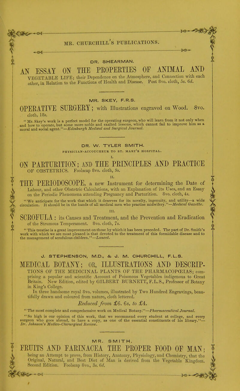 JO- DR. SHEARMAN. M ESSAY ON THE PEOPERTIES OF MIMAL MD VEGETABLE LIFE; their Dependence on the Atmosphere, and Connection with each other in Relation to the Functions of Health and Disease. Post 8vo. cloth, 5s. 6d. WVWWV WW WW V vw MR. SKEY, F.R.S. OPERATIYE SURGERY; with illustrations engraved on Wood. 8vo. cloth, 18s.  Mr. Skey's work is a perfect model for the operating surgeon, who will learn from it not only when and how to operate, but some more noble and exalted lessons, which cannot fail to improve him as a moral and social agent.—Edinburgh Medical and Surgical Journal. DR. W. TYLER SMITH. PHYSICIAN-ACCOUCHBTIR TO ST. MAUY'S HOSPITAL. ON PARTURITION; AM) THE PRINCIPLES AND PRACTICE OF OBSTETRICS. Foolscap 8vo. cloth, 9s. II. THE PERIODOSCOPE, a new Instrument for determining the Date of Lahour, and other Obstetric Calculations, with an Explanation of its Uses, and an Essay- on the Periodic Phenomena attending Pregnancy and Parturition. 8vo. cloth, 4s.  We anticipate for the work that which it deserves for its novelty, ingenuity, and utility—a wide circulation. It should be in the hands of all medical men who practise midwifery.—Medical Gazette. III. SCROEULA : its Causes and Treatment, and the Prevention and Eradication of the Strumous Temperament. 8vo. cloth, 7s.  This treatise is a great improvement on those by which it has been preceded. The part of Dr. Smith's work with which we are most pleased is that devoted to the treatment of this formidable disease and to the management of scrofulous children.—Lancet. J. STEPHENSON, M.D., & J. M. CHURCHILL, F.L.S. MEDICAL BOTANY; OE, ILLUSTRATIONS AND DESCRIP- TIONS OF THE MEDICINAL PLANTS OF THE PHARMACOPCEIAS; com- prising a popular and scientific Account of Poisonous Vegetables indigenous to Great Britain. New Edition, edited by GILBERT BURNETT, F.L.S., Professor of Botany in King's College. In three handsome royal 8vo. volumes, illustrated by Two Hundred Engravings, beau- tifully drawn and coloured from nature, cloth lettered. Reduced from £6. 6s. to £4.  The most complete and comprehensive work on Medical Botany.—Pharmaceutical Journal.  So high is our opinion of this work, that we recommend every student at college, and every surgeon who goes abroad, to have a copy, as one of the essential constituents of his library,— Dr. Johnson's Medico-Chirurgical Review. MR. SMITH. FRUITS AND EARINACEA THE PROPER FOOD OF MAN; being an Attempt to prove, from History, Anatomy, Physiology, and Chemistry, that the Original, Natural, and Best Diet of Man is derived from the Vegetable Kingdom. Second Edition. Foolscap 8vo., 3s. 6d. • — J<s >■