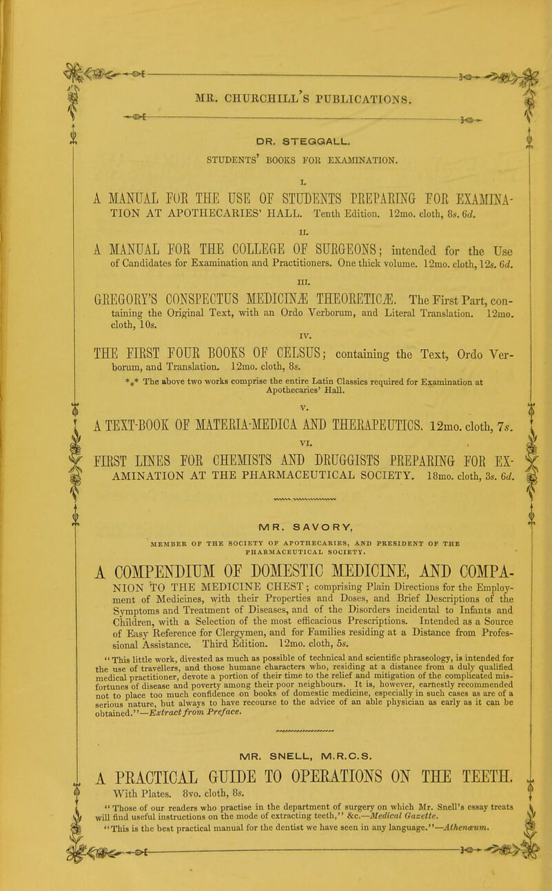 ^ Mil. Churchill's publications. -i-&t — dr. steqgall. students' books for examination. I. A MANUAL FOR THE USE OP STUDENTS PEEPARINa FOR EXAMINA- TION AT APOTHECARIES' HALL. Tenth Edition. 12mo. cloth, 8s. 6d. A MANUAL FOR THE COLLEGE OF SURGEONS; intended for the Use of Candidates for Examination and Practitioners. One thick volume. 12mo. cloth, 12s, 6d. III. GREGORY'S CONSPECTUS MEDICHifJl THEORETICS. The Fii-st Part, con- taining the Original Text, with an Ordo Verborum, and Literal Translation. 12mo. cloth, 10s. IV. THE FIRST FOUR BOOKS OF CELSUS; containing the Text, Ordo Ver- bonim, and Translation. 12mo. cloth, 8s. *** The above two works comprise the entire Latin Classics required for Examination at Apothecaries' Hall. V. A TEXT-BOOK OF MATERIA-MEDICA AND THERAPEUTICS. 12mo. cloth, 75. VI. FIRST LINES FOR CHEMISTS AND DRUGGISTS PREPARING FOR Ex- amination AT THE PHARMACEUTICAL SOCIETY. 18mo. cloth, 3s. 6d. MR. SAVORY, MEMBER OF THE SOCIETY OF APOTHECARIES, AND PRESIDENT OF THE PHARMACEUTICAL SOCIETY. A COMPENDIUM OF DOMESTIC MEDICINE, AND COMPA- NION TO THE MEDICINE CHEST ; comprising Plain Directions for the Employ- ment of Medicines, with their Properties and Doses, and Brief Descriptions of the Symptoms and Treatment of Diseases, and of the Disorders incidental to Infants and Children, with a Selection of the most efficacious Prescriptions. Intended as a Source of Easy Reference for Clergymen, and for Families residing at a Distance from Profes- sional Assistance. Third Edition. 12mo. cloth, 5s. This little work, divested as much as possible of technical and scientific phraseology, is intended for the use of travellers, and those humane characters who, residing at a distance from a duly qualified medical practitioner, devote a portion of their time to the relief and mitigation of the complicated mis- fortunes of disease and poverty among their poor neighbours. It is, however, earnestly recommended not to place too much confidence on books of domestic medicine, especially in such cases as are of a serious nature, but always to have recourse to the advice of an able physician as early as it can be ohtaineA.—Extract from Preface. MR. SNELL, M.R.C.S. A PRACTICAL GUIDE TO OPEEATIONS ON THE TEETH. J. With Plates. 8vo. cloth, 8s.  Those of our readers who practise in the department of surgery on which Mr. Snell's essay treats will find useful instructions on the mode of extracting teetli, &c.—Medical Gaxette. This is the best practical manual for the dentist we have seen in any language.—Atheneeum, ^