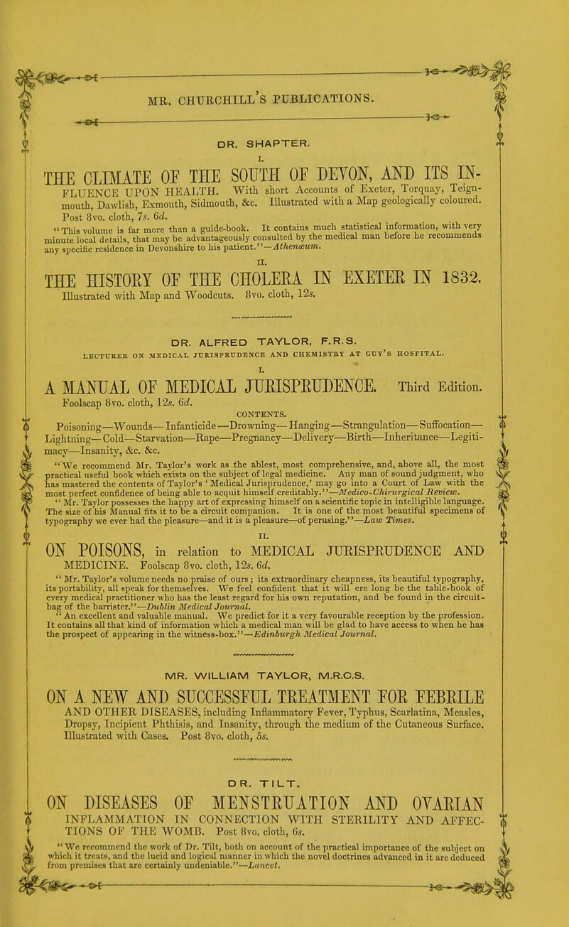 ■ DR. SMARTER. THE CLIMATE OE THE SOUTH OF DEVON, MD ITS IN- FLUENCE UPON HEALTH. With short Accounts of Exeter, Torquay, Teign- mouth, Dawlish, Exmouth, Sidmouth, &c. Illustrated with a Map geologically coloured. Post 8vo. cloth, 7s. 6d. This volume is far more than a guide-book. It contains much statistical information, with very minute local details, that may be advantageously consulted by the medical man before he recommends any specitic residence in Devonshire to his ya.lient.—Athena!um. THE HISTOEY OE THE CHOLEEA IN EXETER IN 1832. Illustrated with Map and Woodcuts. 8vo. cloth, 12s, DR. ALFRED TAYLOR, F.R.S. LECTURER ON MEDICAL JURISPRUDENCE AND CHEMISTRY AT GUy's HOSPITAL. I. A MANUAL OE MEDICAL JUEISPRUDENCE. Third Edition. Foolscap 8vo. cloth, 12s. 6d. CONTENTS. Poisoning—Wounds— Infanticide —Drowning— Hanging —Strangulation— Suffocation— Lightning—Cold—Starvation—Rape—Pregnancy—Delivery—Birth—Inheritance—Legiti- macy—Insanity, &c. &c. We recommend Mr. Taylor's work as the ablest, most comprehensive, and, above all, the most practical useful book which exists on the subject of legal medicine. Any man of sound judgment, who has mastered the contents of Taylor's ' MedicalJurisprudence,' may go into a Court of Law with the most perfect confidence of being able to acquit himself creditably.—Medico-Chirurgical Review. Mr. Taylor possesses the happy art of expressing himself on a scientific topic in intelligible language. The size of his Manual fits it to be a circuit companion. It is one of the most beautiful specimens of typography we ever had the pleasure—and it is a pleasure—of perusing.—Law Times. II. ON POISONS, in relation to MEDICAL JUEISPEUDENCE AND MEDICINE. Foolscap 8vo. cloth, 12s. 6d. Mr. Taylor's volume needs no praise of ours ; its extraordinary cheapness, its beautiful typography, its portability, all speak for themselves. We feel confident that it will ere long be the table-book of every medical practitioner who has the least regard for his own reputation, and be found in the circuit- bag of the barrister.—Dublin Medical Journal. An excellent and valuable manual. We predict for it a very favourable reception by the profession. It contains all that kind of information which a medical man will be glad to have access to when he has the prospect of appearing in the witness-box.—Edinburgh Bledical Journal. MR. WILLIAM TAYLOR, M.R.C.S. ON A NEW AND SUCCESSEUL TREATMENT FOR EEBRILE AND OTHER DISEASES, including Inflammatory Fever, Typhus, Scarlatina, Measles, Dropsy, Incipient Phthisis, and Insanity, through the medium of the Cutaneous Surface. Illustrated with Cases. Post 8vo. cloth, 5s. D R. TILT. ON DISEASES OE MENSTRUATION AND OYARIAN O INFLAMMATION IN CONNECTION WITH STERILITY AND AFFEC- TIONS OF THE WOMB. Post 8vo. cloth, 6s. We recommend the work of Dr. Tilt, both on account of the practical importance of the subject on which it treats, and the lucid and logical manner in which the novel doctrines advanced in it arc deduced from premises that are certainly undeniable.—Lancet.