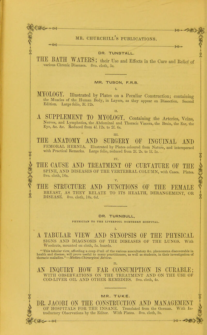 DR. TUNSTALL. THE EATH WATERS ; their Use and Effects in the Cure and Relief of vaiious Chronic Diseases. 8vo. cloth, Ss. MR. TUSON, F.R.S. I. MYOLOGY. Illustrated by Plates on a Peculiar Construction; containing the Muscles of the Human Body, in Layers, as they appear on Dissection. Second Edition. Large folio, 31.12s. n. A SUPPLEMENT TO MYOLOGY. Containing the Arteries, Veins, Nerves, and Lymphatics, the Abdominal and Thoracic Viscera, the Brain, the Ear, the Eye, &c. &c. Reduced from U. 12s. to 21. 6s. ur. THE ANATOMY MJ) SIJPGEEY OE INGTIIML AED FEMORAL HERNIA. Illustrated by Plates coloured from Nature, and interspersed with Practical Remarks. Large folio, reduced from 21. 2s. to U. Is. IV. THE CAUSE AND TREATMENT OE CUEVATUEE OE THE SPINE, AND DISEASES OF THE VERTEBRAL COLUMN, with Cases. Plates. 8vo. cloth, 10s. V. f THE STEUCTUEE AND EUNCTIONS OE THE FEMALE BREAST, AS THEY RELATE TO ITS HEALTH, DERANGEMENT, OR 1 DISEASE. 8vo. cloth, 10s. 6d. ^ VWV^^^ VV%^ www WW DR. TURNBULL, PHYSICIAN TO THE LIVBEPOOL NORTHBKN HOSPITAL. I. A TAPULAE YIEW AND SYNOPSIS OE THE PHYSICAL SIGNS AND DIAGNOSIS OF THE DISEASES OF THE LUNGS. With tVoodcuts, mounted on cloth, Ss. boards.  This tabular view, affording a coup d'oeil of the various auscultatory &c. phenomena discoverable in health and disease, will prove useful to many practitioners, as weU as students, in their investigation of thoracic maladies.—Medico-Chirurgical Review. II. AN INQUIEY HOW EAE CONSUMPTION IS CUEABLE; WITH OBSERVATIONS ON THE TREATMENT AND ON THE USE OF COD-LIVER OIL AND OTHER REMEDIES. 8vo. cloth, 4s. MR. TUKE. DE. JACOBI ON THE CONSTEUCTION AND MANAGEMENT OF HOSPITALS FOR THE INSANE. Translated from the German. With In- troductory Observations by the Editor. With Plates. 8vo. cloth, 9s.