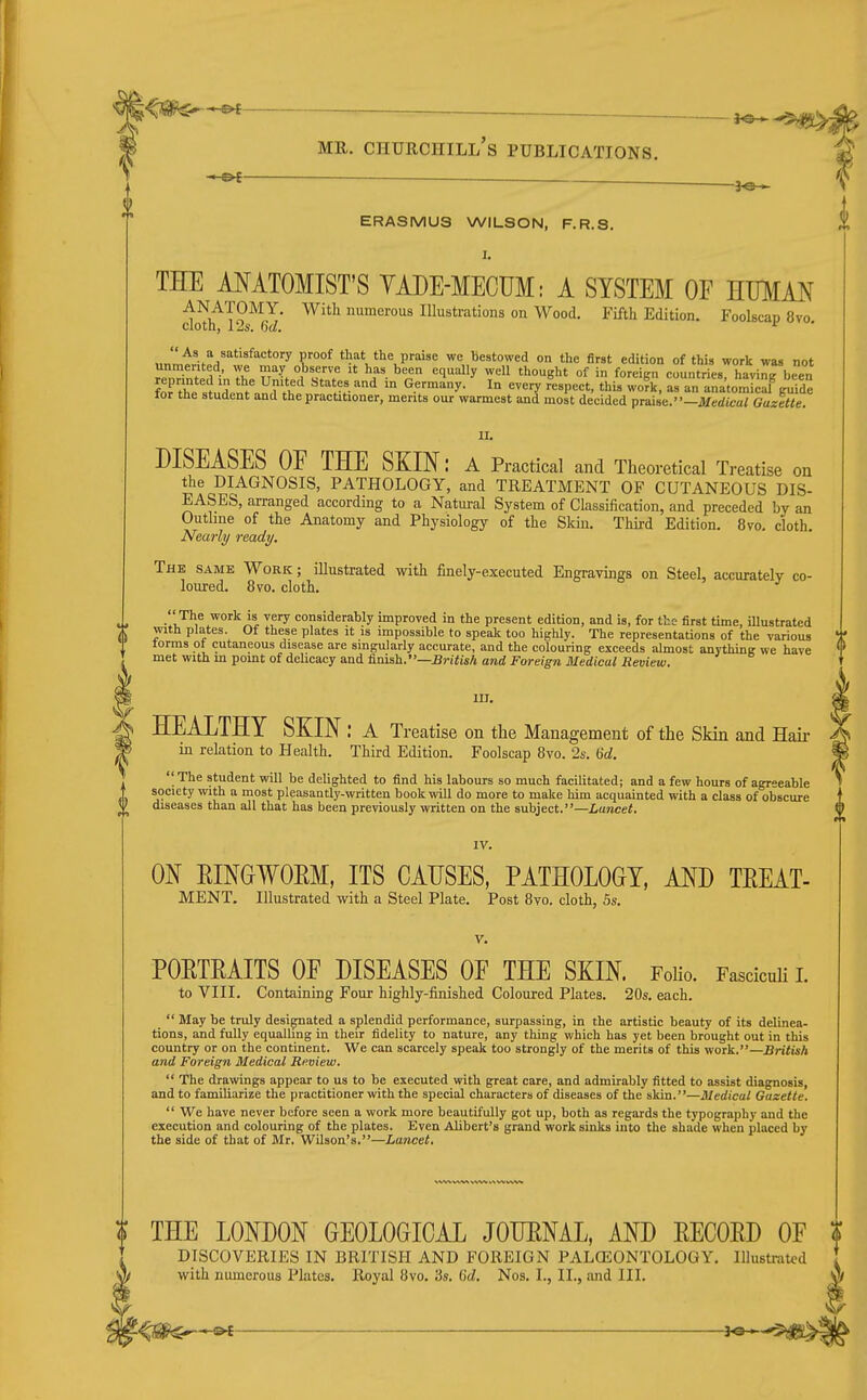 l<m—^ ~ ^ 5 MR. Churchill's publications. ERASMUS WILSON, F.R.S. THE MATOMIST'S YADE-MECUM: A SYSTEM OF HMAJ^ ANATOMY. With numerous Illustrations on Wood. Fifth Edition. Foolscap 8vo cioth, 12s. 6d. '■ ,,„mlif»^ '^ 1'°°^ that the praise we Bestowed on the first edirion of this work was not foffhP =1^ / ^'''.•J ^ Germany. In every respect, this work, as an anatomical guide for the student and the practitioner, merits our warmest and most decided praise. -iJ/edica/ Gazette II. DISEASES OE THE SKIN: a Practical and Theoretical Treatise on the DIAGNOSIS, PATHOLOGY, and TREATMENT OF CUTANEOUS DIS- EASES, arranged according to a Natural System of Classification, and preceded by an Outline of the Anatomy and Physiology of the Skin. Third Edition. 8vo. cloth. Nearly ready. The same Work; illustrated with finely-executed Engravings on Steel, accurately co- loured. 8vo. cloth. considerably improved in the present edition, and is, for the- first time, illustrated with plates. Of these plates it is impossible to speak too highly. The representations of the various terms ot cutaneous disease are singularly accurate, and the colouring exceeds almost anything we have met with m pomt of dehcacy and finish.—Bn'<i«/i and Foreign Medical Review. W in. ^ HEALTHY SKIN : a Treatise on the Management of the Skin and Hair W in relation to Health. Third Edition. Foolscap 8vo. 2s. M.  The student will be delighted to find his labours so much facilitated; and a few hours of agreeable society with a most pleasantly-written book will do more to make him acquainted with a class of obscure diseases than all that has been previously written on the subject.—Lancet. IV. ON EINWOEM, ITS CAUSES, PATHOLOGY, AND TEEAT- MENT. Illustrated with a Steel Plate. Post 8vo. cloth, 5s. i V. POETEAITS OE DISEASES OE THE SKIN. Folio. FasciciUi i. to VIII. Containing Four highly-finished Coloured Plates. 20s. each.  May be truly designated a splendid performance, surpassing, in the artistic beauty of its delinea- tions, and fully equalhng in their fidelity to nature, any thing which has yet been brought out in this country or on the continent. We can scarcely speak too strongly of the merits of this work.—British and Foreign Medical Review.  The drawings appear to us to be executed with great care, and admirably fitted to assist diagnosis, and to familiarize the practitioner with the special characters of diseases of the skin.—Medical Gazette.  We have never before seen a work more beautifully got up, both as regards the typography and the execution and colouring of the plates. Even Alibert's grand work siska into the shade when placed by the side of that of Mr. Wilson's.—Lancet. THE LONDON GEOLOGICAL JOHENAL, AND EECOED OE DISCOVERIES IN BRITISH AND FOREIGN PALOSONTOLOGY. Illustrated with numerous Plates. Royal 8vo. 3s. 0'<Z. Nos. I., II., and III. '■^^ ^ ^^^^^