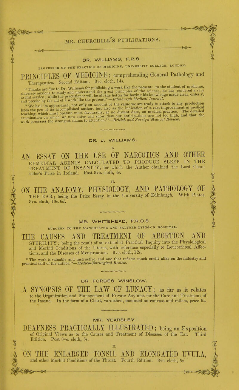 —&f DR. WILLIAMS, F.R.S. PROPBSSOB OF THE PRACTICE OF MEDICINE, UNIVERSITY COLLEGE, LONDON. PEINCIPLES OF MEDICINE ; comprehending General Pathology and Therapeutics. Second Edition. 8vo. cloth, 14s.  Thanks are due to Dr. Williams for publishing a work like the present: to the student of medicine, • 1 i^vin^.rtn studv and understand the great principles of the science, he has rendered a very :eS^ ce  Mle the^^ will be all'the be'tter fir having his knowledge made clear, orderly, and precise by the aid of a work like the ^resent.-Eduiburgh Medical Journal. We hail its appearance, not only on account of the value we are ready to attach to any production from the pen of its accomplished author, but also as the mdication of a vast improvement m medical feadiing, which must operate most favourably, at no distant date, on medical practice The detai ed exam ni ion on which we now enter will show that our anticipations are not too high, and that the work possesses the strongest claims to attention.-BnYisA and Foreign Medical Review. «.\/Wb VVW WW ifUW WW DR. J. WILLIAMS. M ESSAY ON THE USE OE NARCOTICS AND OTEDER REMEDIAL AGENTS CALCULATED TO PRODUCE SLEEP IN THE TREATMENT OF INSANITY, for which the Author obtained the Lord Chan- cellor's Prize in Ireland. Post 8vo. cloth, 4s. MR. WHITEHEAD, F.R.C.S. SURGEON TO THE MANCHESTER AND SALFORD LYING-IN HOSPITAL. THE CAUSES AND TREATMENT OF ABORTION AND STERILITY: being the result of an extended Practical Inquiry into the Physiological and Morbid Conditions of the Uterus, with reference especially to Leucorrhceal Affec- tions, and the Diseases of Menstruation. 8vo. cloth, I2s.  The work is valuable and instructive, and one that reflects much credit alike on the industry and practical skill of the a.\xt)iOT.—Medico-Chirurgical Review. ON THE ANATOMY, PHYSIOLOGY, AND PATHOLOGY OE THE EAR; being the Prize Essay in the University of Edinburgh. With Plates. 8vo. cloth, 10s. 6(i. DR. FORBES WINSLOW. A SYNOPSIS OF THE LAW OE LUNACY; as far as it relates to the Organization and Management of Private Asylums for the Care and Treatment of the Insane. In the form of a Chart, varnished, mounted on canvass and rollers, price 6s. MR. YEARSLEY. DEAFNESS PRACTICALLY ILLUSTRATED ; being an Exposition of Original Views as to the Causes and Treatment of Diseases of the Ear. Third Edition. Post 8vo. cloth, 5s. II. '<!> )j ON THE ENLARGED TONSIL AND ELONGATED UYULA and other Morbid Conditions of the Throat, Fourth Edition. 8vo. cloth, 5s. S ^ _—'