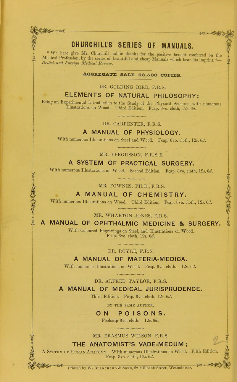 CHURCHILL'S SERIES OF MANUALS. ht''^^? ^''^'^ ^^''=1'' P^^!'*^ tlianks for the positive benefit conferred on the Medical Profession, by the series of beautiful and cheap Manuals which bear his imprint — British and Foreign Medical Review. AOGREGATE SALE 4 3^600 COPIES. DR. GOLDING BIRD, F.R.S. ELEMENTS OF NATURAL PHILOSOPHY; Being an Experimental Introduction to the Study of the Physical Sciences, with numerous Illustrations on Wood. Third Edition. Fcap. 8vo. cloth, 12s. Qd. DR. CARPENTER, F.R.S. A MANUAL OF PHYSIOLOGY. With numerous Illustrations on Steel and Wood. Fcap. 8vo. cloth, 12s. Qd. MR. FERGUSSON, F.R.S.E. A SYSTEM OF PRACTICAL SURGERY. With numerous Illustrations on Wood. Second Edition. Fcap. 8vo. cloth, 12s. 6rf. MR. FOWNES, PH.D., F.R.S. A MANUAL OF CHEMISTRY. With numerous Illustrations on Wood. Third Edition. Fcap. 8vo. cloth, 12s. 6(i. MR. WHARTON JONES, F.R.S. A MANUAL OF OPHTHALMIC MEDICINE & SURGERY, With Coloured Engravings on Steel, and Illustrations on Wood. Fcap. 8vo. cloth, 12s. Gd. DR. ROYLE, F.R.S. A MANUAL OF MATERIA-MEDICA. With numerous Illustrations on Wood. Fcap. 8to. cloth. 12s. 6rf. DR. ALFRED TAYLOR, F.R.S. A MANUAL OF MEDICAL JURISPRUDENCE. Third Edition. Fcap. 8vo. cloth, 12s. Gd. BY THE SAMJE AUTHOR. ON POISONS. Foolscap 8vo. cloth. 12s. 6c?. MR. ERASMUS WILSON, F.R.S. THE ANATOMIST'S VADE-MECUM; A System op Human Anatomy. With numerous Illustrations on Wood. Fifth Edition Fcap. 8vo. cloth, 12s. 6rf.  Printed by W. BLANcnARD & Sons, 62 Millbank Street, Westminster. '
