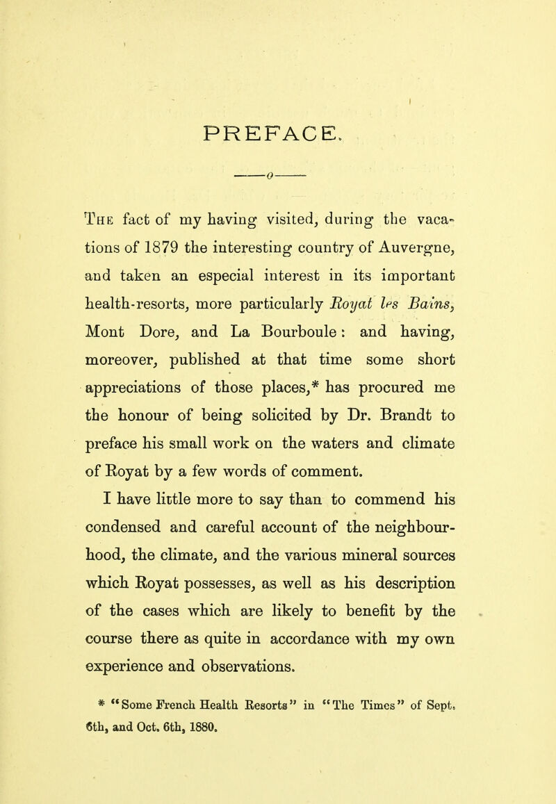 PREFACE. 0 The fact of my having visited, during the vaca- tions of 1879 the interesting country of Auvergne, and taken an especial interest in its important health-resorts, more particularly Roy at les Bains, Mont Dore, and La Bourboule: and having, moreover, published at that time some short appreciations of those places,* has procured me the honour of being solicited by Dr. Brandt to preface his small work on the waters and climate of Koyat by a few words of comment. I have little more to say than to commend his condensed and careful account of the neighbour- hood, the climate, and the various mineral sources which. Royat possesses, as well as his description of the cases which are likely to benefit by the course there as quite in accordance with my own experience and observations. * Some French Health Resorts in The Times of Sept. 6th, and Oct. 6th, 1880.