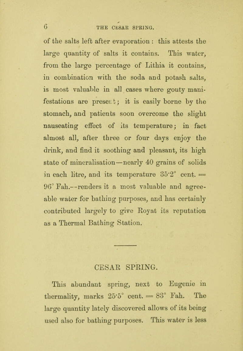 of the salts left after evaporation : this attests the large quantity of salts it contains. This water, from the large percentage of Lithia it contains, in combination with the soda and potash salts, is most valuable in all cases where gouty mani- festations are preset b; it is easily borne by the stomach, and patients soon overcome the slight nauseating effect of its temperature; in fact almost all, after three or four days enjoy the drink, and find it soothing and pleasant, its high state of mineralisation—nearly 40 grains of solids in each litre, and its temperature 35'2° cent. = 96° Fah.—renders it a most valuable and agree- able water for bathing purposes, and has certainly contributed largely to give Royat its reputation as a Thermal Bathing Station. CESAR SPRING. This abundant spring, next to Eugenie in thermality, marks 25'5° cent. = 83° Fah. The large quantity lately discovered allows of its being used also for bathing purposes. This water is less