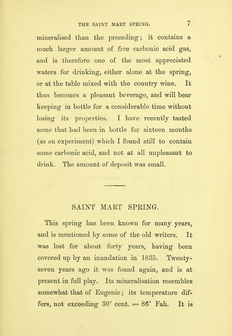 mineralised than the preceding; it contains a much larger amount of free carbonic acid gas, and is therefore one of the most appreciated waters for drinking, either alone at the spring, or at the table mixed with the country wine. It thus becomes a pleasant beverage, and will bear keeping in bottle for a considerable time without losing its properties. I have recently tasted some that had been in bottle for sixteen months (as an experiment) which I found still to contain some carbonic acid, and not at all unpleasant to drink. The amount of deposit was small. SAINT MART SPRING. This spring has been known for many years, and is mentioned by some of the old writers. It was lost for about forty years, having been covered up by an inundation in 1835. Twenty- seven years ago it was found again, and is at present in full play. Its mineralisation resembles somewhat that of Eugenie; its temperature dif- fers, not exceeding 30° cent. = 86° Fah. It is