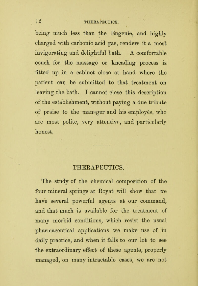 being much less than the Eugenie, and highly charged with carbonic acid gas, renders it a most invigorating and delightful bath. A comfortable couch for the massage or kneading process is fitted up in a cabinet close at hand where the patient can be submitted to that treatment on leaving the bath. I cannot close this description of the establishment, without paying a due tribute of praise to the manager and his employes, who are most polite, very attentive, and particularly honest. THERAPEUTICS. The study of the chemical composition of the four mineral springs at Royat will show that tve have several powerful agents at our command, and that much is available for the treatment of many morbid conditions, which resist the usual pharmaceutical applications we make use of in daily practice, and when it falls to our lot to see the extraordinary effect of these agents, properly managed, on many intractable cases, we are not