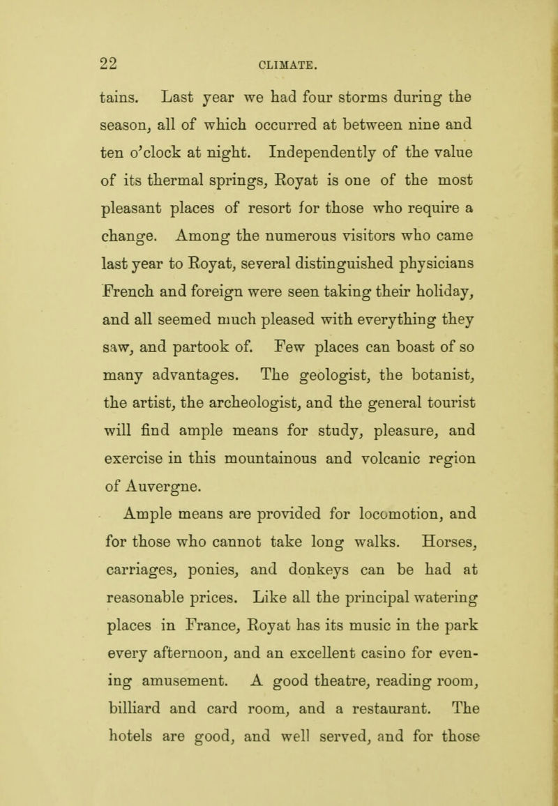 tains. Last year we had four storms during the season, all of which occurred at between nine and ten o*clock at night. Independently of the value of its thermal springs, Eoyat is one of the most pleasant places of resort for those who require a change. Among the numerous visitors who came last year to Royat, se7eral distinguished physicians French and foreign were seen taking their holiday, and all seemed much pleased with everything they saw, and partook of. Few places can boast of so many advantages. The geologist, the botanist, the artist, the archeologist, and the general tourist will find ample means for study, pleasure, and exercise in this mountainous and volcanic region of Auvergne. Ample means are provided for locomotion, and for those who cannot take long walks. Horses, carriages, ponies, and donkeys can be had at reasonable prices. Like all the principal watering places in France, Royat has its music in the park every afternoon, and an excellent casino for even- ing amusement. A good theatre, reading room, billiard and card room, and a restaurant. The hotels are good, and well served, and for those