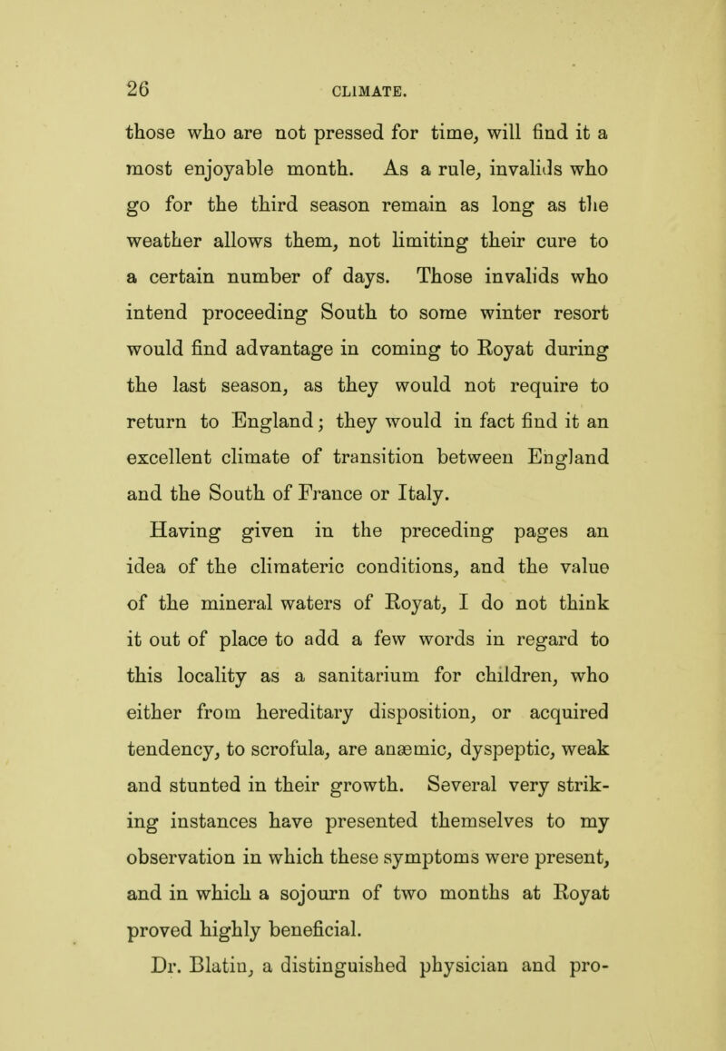 those who are not pressed for time, will find it a most enjoyable month. As a rule, invalids who go for the third season remain as long as the weather allows them, not limiting their cure to a certain number of days. Those invalids who intend proceeding South to some winter resort would find advantage in coming to Eoyat during the last season, as they would not require to return to England; they would in fact find it an excellent climate of transition between England and the South of France or Italy. Having given in the preceding pages an idea of the climateric conditions, and the value of the mineral waters of Royat, I do not think it out of place to add a few words in regard to this locality as a sanitarium for children, who either from hereditary disposition, or acquired tendency, to scrofula, are anaemic, dyspeptic, weak and stunted in their growth. Several very strik- ing instances have presented themselves to my observation in which these symptoms were present, and in which a sojourn of two months at Royat proved highly beneficial. Dr. Blatin, a distinguished physician and pro-