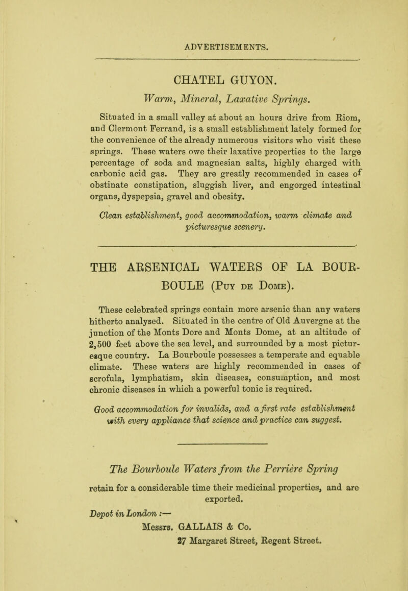 ADVERTISEMENTS. CHATEL GUYON. Warm, Mineral, Laxative Springs. Situated in a small valley at about an hours drive from Eiom, and Clermont Ferrand, is a small establishment lately formed for the convenience of the already numerous visitors who visit these springs. These waters owe their laxative properties to the large percentage of soda and magnesian salts, highly charged with carbonic acid gas. They are greatly recommended in cases of obstinate constipation, sluggish liver, and engorged intestinal organs, dyspepsia, gravel and obesity. Clean establishment, good accommodation, warm climate and picturesque scenery. THE AESENICAL WATEES OF LA BOUB- BOULE (Puy de Dome). These celebrated springs contain more arsenic than any waters hitherto analysed. Situated in the centre of Old Auvergne at the junction of the Monts Dore and Monts Dome, at an altitude of 2,500 feet above the sea level, and surrounded by a most pictur- esque country. La Bourboule possesses a temperate and equable climate. These waters are highly recommended in cases of scrofula, lymphatism, skin diseases, consumption, and most chronic diseases in which a powerful tonic is required. Good accommodation for invalids, and a first rate establishment with every appliance that science and practice can suggest. The Bourboule Waters from the Perriere Spring retain for a considerable time their medicinal properties, and are exported. Depot in London:— Messrs. GALLAIS & Co. 27 Margaret Street, Regent Street.