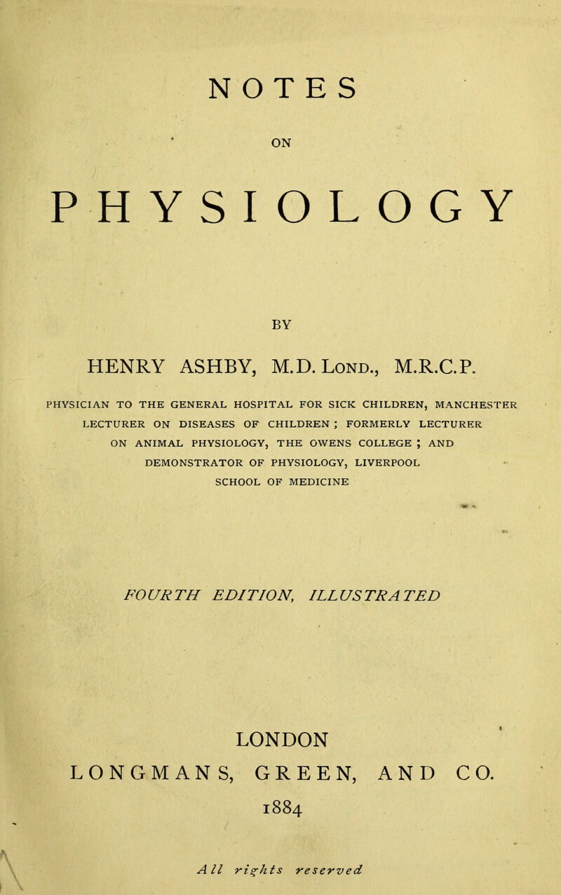 NOTES ■ ' ON PHYSIOLOGY BY HENRY ASHBY, M.D.Lond., M.R.C.R PHYSICIAN TO THE GENERAL HOSPITAL FOR SICK CHILDREN, MANCHESTER LECTURER ON DISEASES OF CHILDREN ; FORMERLY LECTURER ON ANIMAL PHYSIOLOGY, THE OWENS COLLEGE ; AND DEMONSTRATOR OF PHYSIOLOGY, LIVERPOOL SCHOOL OF MEDICINE FOURTH EDITION, ILLUSTRATED LONDON LONGMANS, GREEN, AND CO. 1884 All rights reserved