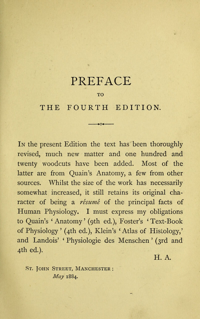 THE TO FOURTH EDITION. In the present Edition the text has been thoroughly revised, much new matter and one hundred and twenty woodcuts have been added. Most of the latter are from Quain's Anatomy, a few from other sources. Whilst the size of the work has necessarily somewhat increased, it still retains its original cha- racter of being a resume of the principal facts of Human Physiology. I must express my obligations to Quain's * Anatomy' (9th ed.), Foster's ^Text-Book of Physiology ' (4th ed.), Klein's * Atlas of Histology,' and Landois' * Physiologic des Menschen' (3rd and 4th ed.). H. A. St. John Street, Manchester : May 1884.