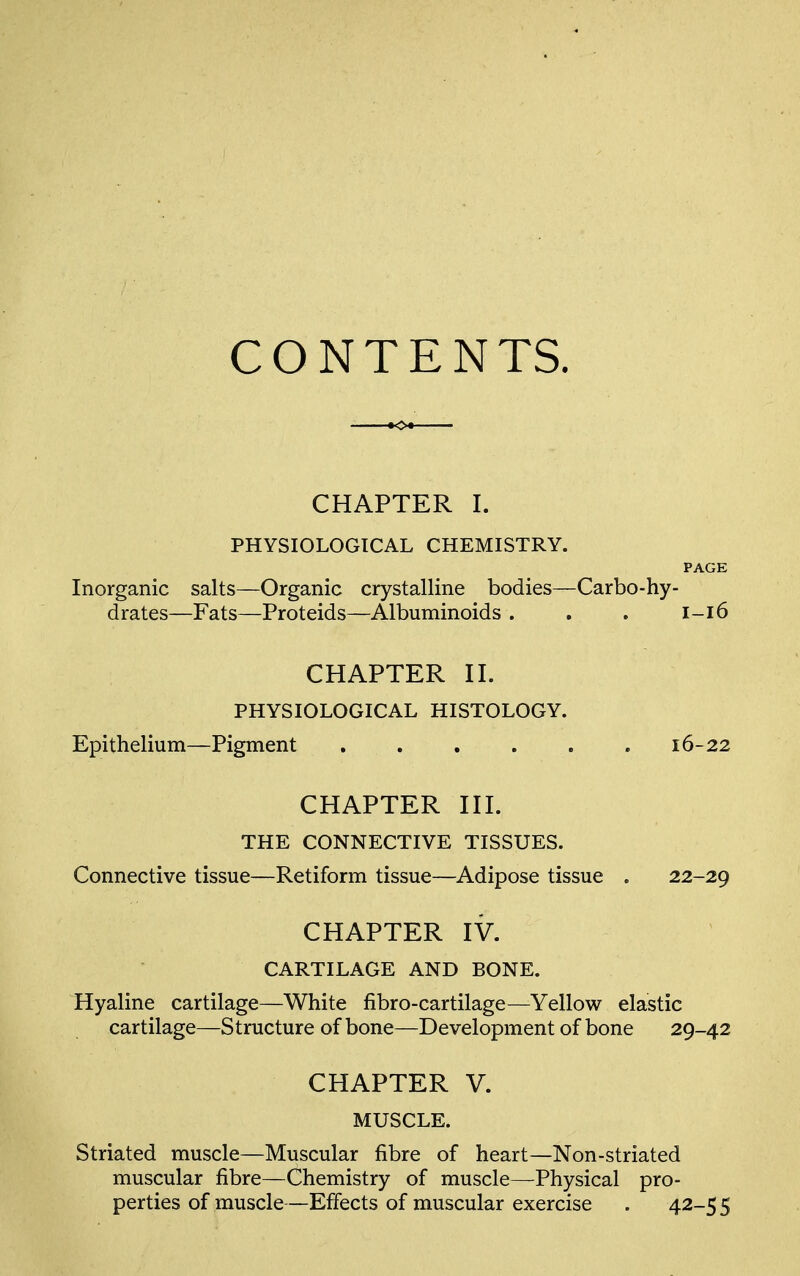 CONTENTS. CHAPTER I. PHYSIOLOGICAL CHEMISTRY. PAGE Inorganic salts—Organic crystalline bodies—Carbo-hy- drates—Fats—Proteids—Albuminoids. . . 1-16 CHAPTER II. PHYSIOLOGICAL HISTOLOGY. Epithelium—Pigment .16-22 CHAPTER III. THE CONNECTIVE TISSUES. Connective tissue—Retiform tissue—Adipose tissue . 22-29 CHAPTER IV. CARTILAGE AND BONE. Hyaline cartilage—White fibro-cartilage—Yellow elastic cartilage—Structure of bone—Development of bone 29-42 CHAPTER V. MUSCLE. Striated muscle—Muscular fibre of heart—Non-striated muscular fibre—Chemistry of muscle—Physical pro- perties of muscle—Effects of muscular exercise . 42-55