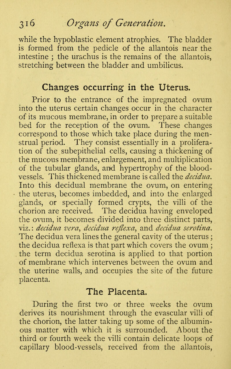 while the hypoblastic element atrophies. The bladder is formed from the pedicle of the allantois near the intestine ; the urachus is the remains of the allantois, stretching between the bladder and umbilicus. Changes occurring in the Uterus. Prior to the entrance of the impregnated ovum into the uterus certain changes occur in the character of its mucous membrane, in order to prepare a suitable bed for the reception of the ovum. These changes correspond to those which take place during the men- strual period. They consist essentially in a prolifera- tion of the subepithelial cells, causing a thickening of the mucous membrane, enlargement, and multiplication of the tubular glands, ar^d hypertrophy of the blood- vessels. This thickened membrane is called the decidiia. Into this decidual membrane the ovum, on entering the uterus, becomes imbedded, and into the enlarged glands, or specially formed crypts, the villi of the chorion are received. The decidua having enveloped the ovum, it becomes divided into three distinct parts, viz.: decidua vera^ decidua rejlexa, and decidua serotina. The decidua vera lines the general cavity of the uterus; the decidua reflexa is that part which covers the ovum ; . the term decidua serotina is apphed to that portion of membrane which intervenes between the ovum and the uterine walls, and occupies the site of the future placenta. The Placenta. During the first two or three weeks the ovum derives its nourishment through the evascular villi of the chorion, the latter taking up some of the albumin- ous matter with which it is surrounded. About the third or fourth week the villi contain delicate loops of capillary blood-vessels, received from the allantois,