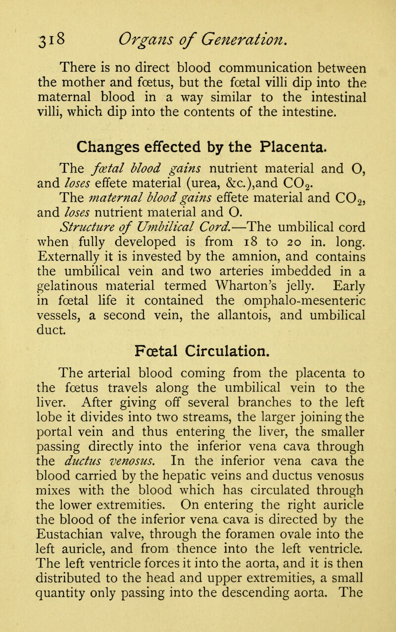 There is no direct blood communication between the mother and foetus, but the foetal villi dip into the maternal blood in a way similar to the intestinal villi, which dip into the contents of the intestine. Changes effected by the Placenta. The foetal blood gains nutrient material and O, and loses effete material (urea, &c.),and CO2. The maternal blood gains effete material and CO2, and loses nutrient material and O. Structure of Umbilical Cord.—The umbilical cord when fully developed is from 18 to 20 in. long. Externally it is invested by the amnion, and contains the umbilical vein and two arteries imbedded in a gelatinous material termed Wharton's jelly. Early in foetal life it contained the omphalo-mesenteric vessels, a second vein, the allantois, and umbilical duct. Foetal Circulation. The arterial blood coming from the placenta to the foetus travels along the umbilical vein to the liver. After giving off several branches to the left lobe it divides into two streams, the larger joining the portal vein and thus entering the liver, the smaller passing directly into the inferior vena cava through the ductus venosus. In the inferior vena cava the blood carried by the hepatic veins and ductus venosus mixes with the blood which has circulated through the lower extremities. On entering the right auricle the blood of the inferior vena cava is directed by the Eustachian valve, through the foramen ovale into the ' left auricle, and from thence into the left ventricle. The left ventricle forces it into the aorta, and it is then distributed to the head and upper extremities, a small quantity only passing into the descending aorta. The