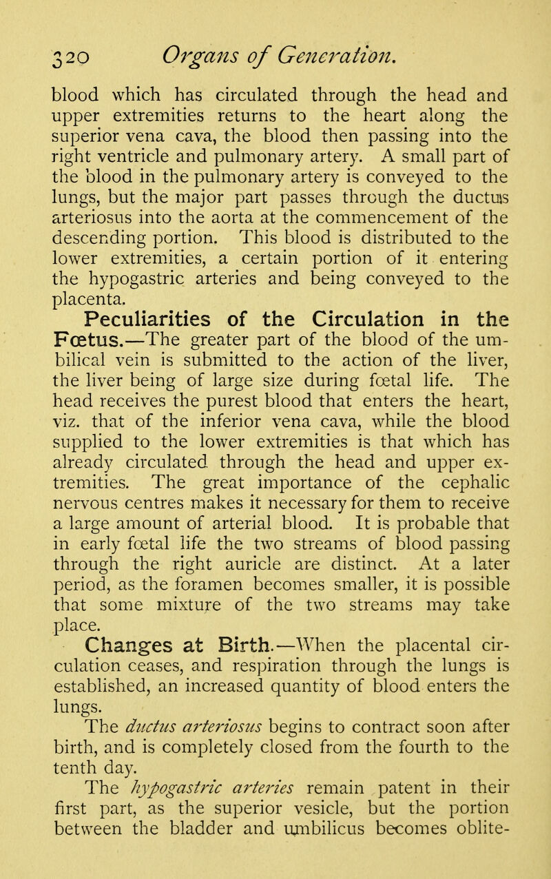 blood which has circulated through the head and upper extremities returns to the heart along the superior vena cava, the blood then passing into the right ventricle and pulmonary artery. A small part of the blood in the pulmonary artery is conveyed to the lungs, but the major part passes through the ductus arteriosus into the aorta at the commencement of the descending portion. This blood is distributed to the lower extremities, a certain portion of it entering the hypogastric arteries and being conveyed to the placenta. Peculiarities of the Circulation in the Foetus.—The greater part of the blood of the um- bihcal vein is submitted to the action of the liver, the liver being of large size during foetal life. The head receives the purest blood that enters the heart, viz. that of the inferior vena cava, while the blood supplied to the lower extremities is that which has already circulated through the head and upper ex- tremities. The great importance of the cephalic nervous centres makes it necessary for them to receive a large amount of arterial blood. It is probable that in early fcetal life the two streams of blood passing through the right auricle are distinct. At a later period, as the foramen becomes smaller, it is possible that some mixtuj-e of the two streams may take place. Changes at Birth.—When the placental cir- culation ceases, and respiration through the lungs is estabhshed, an increased quantity of blood enters the lungs. The ductus arteriosus begins to contract soon after birth, and is completely closed from the fourth to the tenth day. The hypogastric arteries remain patent in their first part, as the superior vesicle, but the portion between the bladder and unibilicus becomes oblite-