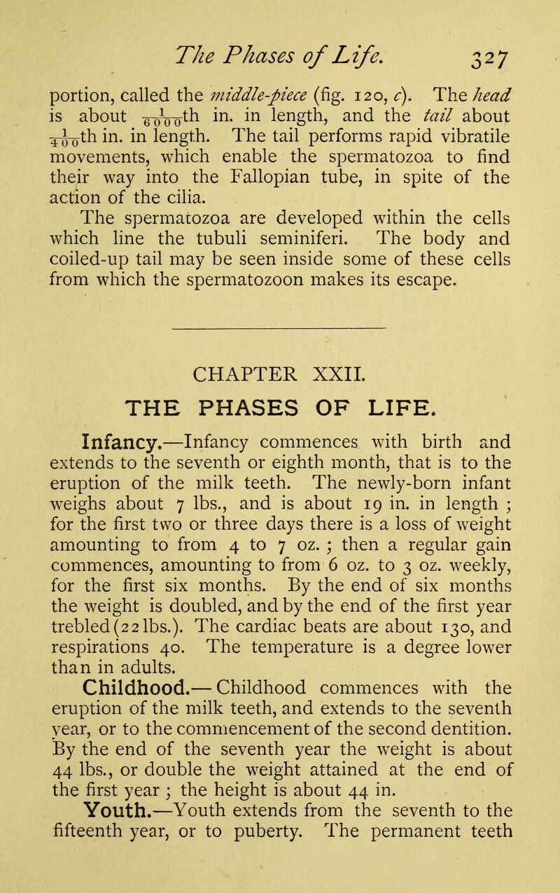 portion, called the middle-piece (fig. 120, c). The head is about -gwo^h i^- length, and the tail about 4-J-oth in. in length. The tail performs rapid vibratile movements, which enable the spermatozoa to find their way into the Fallopian tube, in spite of the action of the cilia. The spermatozoa are developed within the cells which line the tubuli seminiferi. The body and coiled-up tail may be seen inside some of these cells from which the spermatozoon makes its escape. CHAPTER XXII. THE PHASES OF LIFE. Infancy.—Infancy commences with birth and extends to the seventh or eighth month, that is to the eruption of the milk teeth. The newly-born infant weighs about 7 lbs., and is about 19 in. in length ; for the first two or three days there is a loss of weight amounting to from 4 to 7 oz. ; then a regular gain commences, amounting to from 6 oz. to 3 oz. weekly, for the first six months. By the end of six months the weight is doubled, and by the end of the first year trebled(22lbs.). The cardiac beats are about 130, and respirations 40. The temperature is a degree lower than in adults. Childhood.— Childhood commences with the eruption of the milk teeth, and extends to the seventh year, or to the commencement of the second dentition. By the end of the seventh year the weight is about 44 lbs., or double the weight attained at the end of the first year ; the height is about 44 in. Youth.—Youth extends from the seventh to the fifteenth year, or to puberty. The permanent teeth