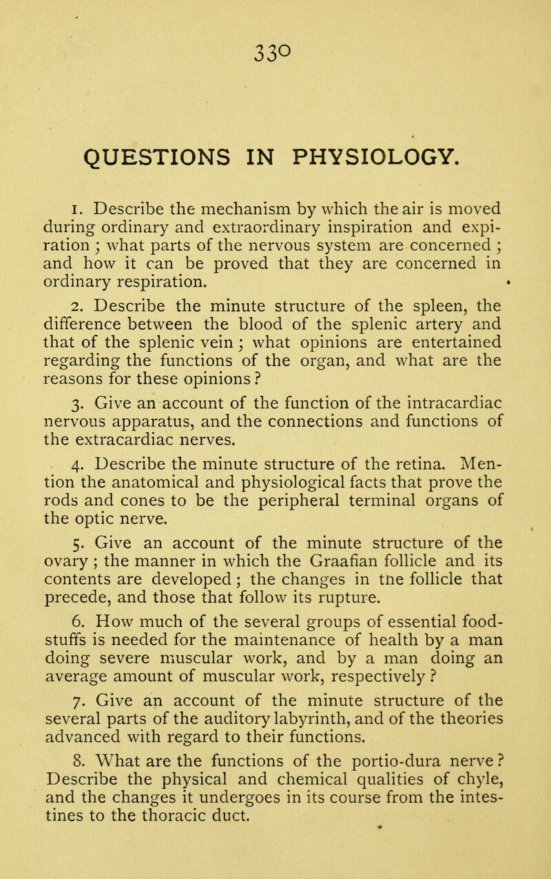QUESTIONS IN PHYSIOLOGY. 1. Describe the mechanism by which the air is moved during ordinary and extraordinary inspiration and expi- ration ; what parts of the nervous system are concerned ; and how it can be proved that they are concerned in ordinary respiration. 2. Describe the minute structure of the spleen, the difference between the blood of the splenic artery and that of the splenic vein; what opinions are entertained regarding the functions of the organ, and what are the reasons for these opinions ? 3. Give an account of the function of the intracardiac nervous apparatus, and the connections and functions of the extracardiac nerves. 4. Describe the minute structure of the retina. Men- tion the anatomical and physiological facts that prove the rods and cones to be the peripheral terminal organs of the optic nerve. 5. Give an account of the minute structure of the ovary; the manner in which the Graafian follicle and its contents are developed; the changes in tne follicle that precede, and those that follow its rupture. 6. How much of the several groups of essential food- stuffs is needed for the maintenance of health by a man doing severe muscular work, and by a man doing an average amount of muscular work, respectively ? 7. Give an account of the minute structure of the several parts of the auditory labyrinth, and of the theories advanced with regard to their functions. 8. What are the functions of the portio-dura nerve ? Describe the physical and chemical qualities of chyle, and the changes it undergoes in its course from the intes- tines to the thoracic duct.