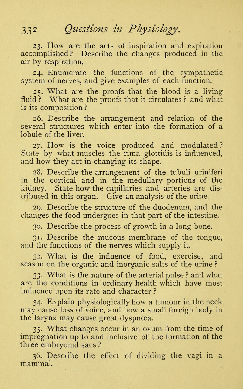 23. How are the acts of inspiration and expiration accomplished? Describe the changes produced in the air by respiration. 24. Enumerate the functions of the sympathetic system of nerves, and give examples of each function. 25. What are the proofs that the blood is a living fluid ? What are the proofs that it circulates ? and what is its composition ? 26. Describe the arrangement and relation of the several structures which enter into the formation of a lobule of the hver. 27. How is the voice produced and modulated ? State by what muscles the rima glottidis is influenced, and how they act in changing its shape. 28. Describe the arrangement of the tubuli uriniferi in the cortical and in the medullary portions of the kidney. State how the capillaries and arteries are dis- tributed in this organ. Give an analysis of the urine. 29. Describe the structure of the duodenum, and the changes the food undergoes in that part of the intestine. 30. Describe the process of growth in a long bone. 31. Describe the mucous membrane of the tongue, and the functions of the nerves which supply it. 32. What is the influence of food, exercise, and season on the organic and inorganic salts of the urine 1 33. What is the nature of the arterial pulse ? and what are the conditions in ordinary health which have most influence upon its rate and character t 34. Explain physiologically how a tumour in the neck may cause loss of voice, and how a small foreign body in the larynx may cause great dyspnoea. 35. What changes occur in an ovum from the time of impregnation up to and inclusive of the formation of the three embryonal sacs ? 36. Describe the effect of dividing the vagi in a mammal.